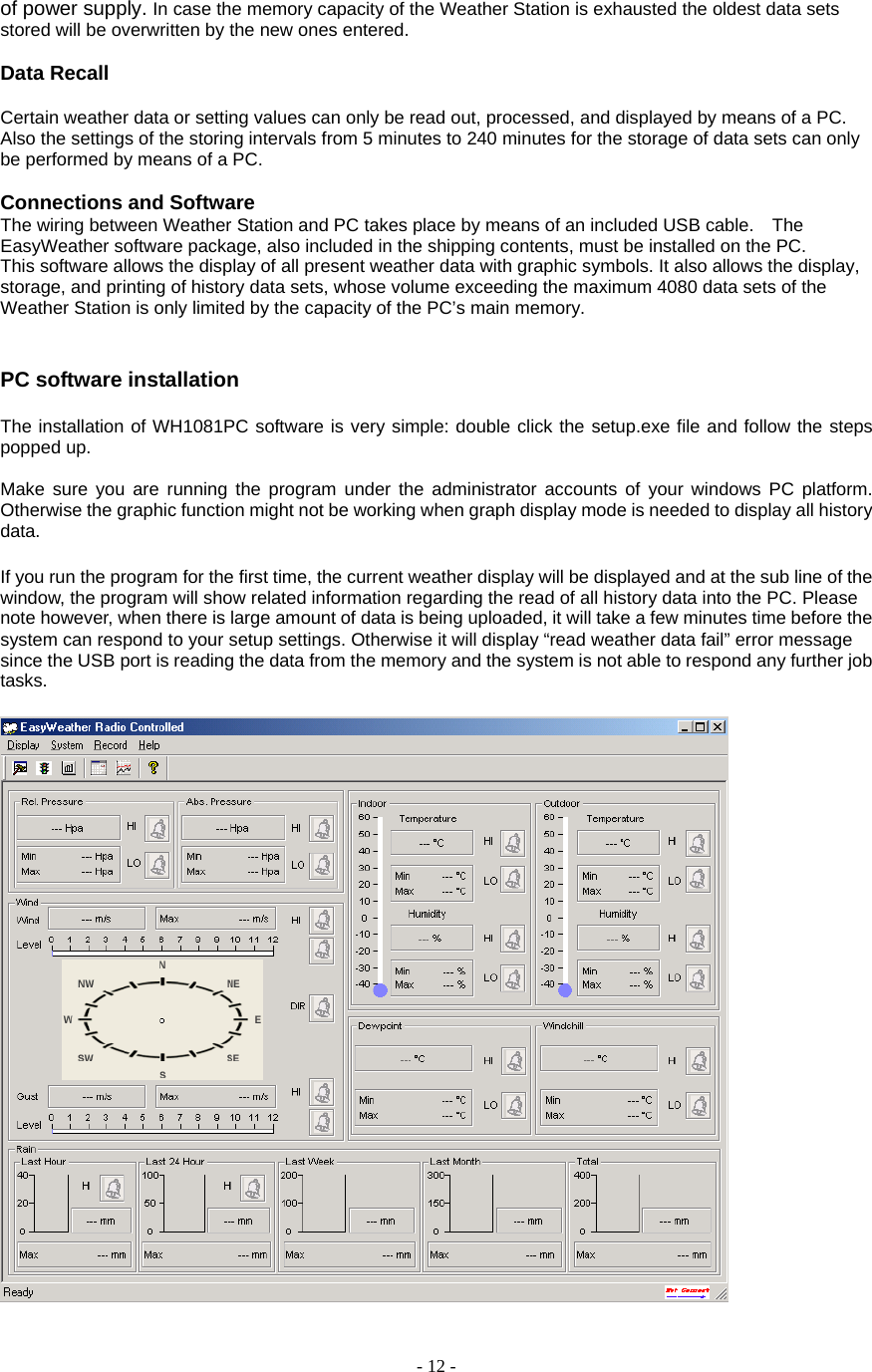  - 12 - of power supply. In case the memory capacity of the Weather Station is exhausted the oldest data sets stored will be overwritten by the new ones entered.         Data Recall    Certain weather data or setting values can only be read out, processed, and displayed by means of a PC. Also the settings of the storing intervals from 5 minutes to 240 minutes for the storage of data sets can only be performed by means of a PC.         Connections and Software   The wiring between Weather Station and PC takes place by means of an included USB cable.    The EasyWeather software package, also included in the shipping contents, must be installed on the PC.       This software allows the display of all present weather data with graphic symbols. It also allows the display, storage, and printing of history data sets, whose volume exceeding the maximum 4080 data sets of the Weather Station is only limited by the capacity of the PC’s main memory.          PC software installation  The installation of WH1081PC software is very simple: double click the setup.exe file and follow the steps popped up.    Make sure you are running the program under the administrator accounts of your windows PC platform. Otherwise the graphic function might not be working when graph display mode is needed to display all history data.  If you run the program for the first time, the current weather display will be displayed and at the sub line of the window, the program will show related information regarding the read of all history data into the PC. Please note however, when there is large amount of data is being uploaded, it will take a few minutes time before the system can respond to your setup settings. Otherwise it will display “read weather data fail” error message since the USB port is reading the data from the memory and the system is not able to respond any further job tasks.   