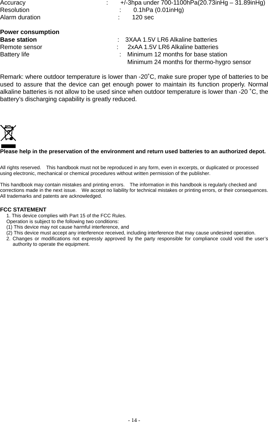  - 14 - Accuracy                          :    +/-3hpa under 700-1100hPa(20.73inHg – 31.89inHg) Resolution                             :    0.1hPa (0.01inHg)        Alarm duration                         :    120 sec  Power consumption Base station                           :  3XAA 1.5V LR6 Alkaline batteries Remote sensor                        :   2xAA 1.5V LR6 Alkaline batteries Battery life                             :  Minimum 12 months for base station                                                      Minimum 24 months for thermo-hygro sensor  Remark: where outdoor temperature is lower than -20˚C, make sure proper type of batteries to be used to assure that the device can get enough power to maintain its function properly. Normal alkaline batteries is not allow to be used since when outdoor temperature is lower than -20 ˚C, the battery’s discharging capability is greatly reduced.         Please help in the preservation of the environment and return used batteries to an authorized depot.    All rights reserved.    This handbook must not be reproduced in any form, even in excerpts, or duplicated or processed using electronic, mechanical or chemical procedures without written permission of the publisher.     This handbook may contain mistakes and printing errors.    The information in this handbook is regularly checked and corrections made in the next issue.    We accept no liability for technical mistakes or printing errors, or their consequences.   All trademarks and patents are acknowledged.    FCC STATEMENT 1. This device complies with Part 15 of the FCC Rules. Operation is subject to the following two conditions: (1) This device may not cause harmful interference, and (2) This device must accept any interference received, including interference that may cause undesired operation. 2. Changes or modifications not expressly approved by the party responsible for compliance could void the user’s authority to operate the equipment.           