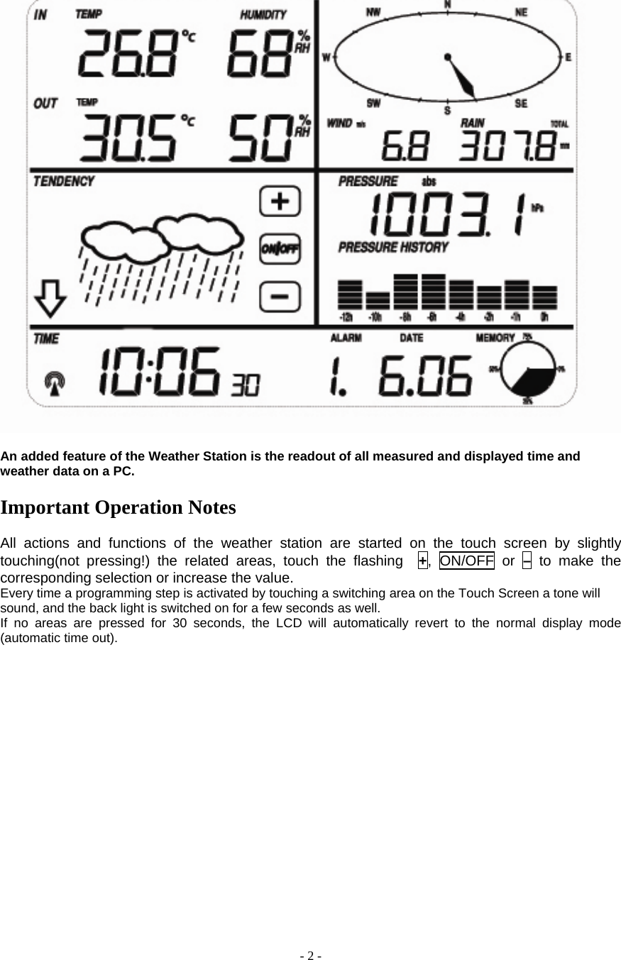  - 2 -   An added feature of the Weather Station is the readout of all measured and displayed time and weather data on a PC.  Important Operation Notes  All actions and functions of the weather station are started on the touch screen by slightly touching(not pressing!) the related areas, touch the flashing  +, ON/OFF or – to make the corresponding selection or increase the value.     Every time a programming step is activated by touching a switching area on the Touch Screen a tone will sound, and the back light is switched on for a few seconds as well.       If no areas are pressed for 30 seconds, the LCD will automatically revert to the normal display mode (automatic time out).            