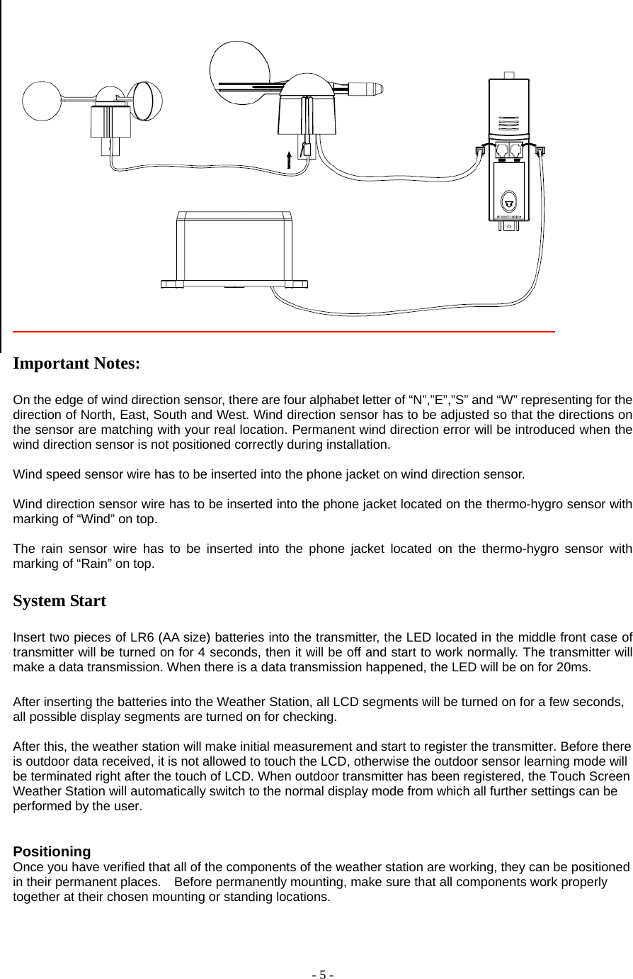  - 5 -   Important Notes:  On the edge of wind direction sensor, there are four alphabet letter of “N”,”E”,”S” and “W” representing for the direction of North, East, South and West. Wind direction sensor has to be adjusted so that the directions on the sensor are matching with your real location. Permanent wind direction error will be introduced when the wind direction sensor is not positioned correctly during installation.  Wind speed sensor wire has to be inserted into the phone jacket on wind direction sensor.  Wind direction sensor wire has to be inserted into the phone jacket located on the thermo-hygro sensor with marking of “Wind” on top.  The rain sensor wire has to be inserted into the phone jacket located on the thermo-hygro sensor with marking of “Rain” on top.  System Start  Insert two pieces of LR6 (AA size) batteries into the transmitter, the LED located in the middle front case of transmitter will be turned on for 4 seconds, then it will be off and start to work normally. The transmitter will make a data transmission. When there is a data transmission happened, the LED will be on for 20ms.     After inserting the batteries into the Weather Station, all LCD segments will be turned on for a few seconds, all possible display segments are turned on for checking.           After this, the weather station will make initial measurement and start to register the transmitter. Before there is outdoor data received, it is not allowed to touch the LCD, otherwise the outdoor sensor learning mode will be terminated right after the touch of LCD. When outdoor transmitter has been registered, the Touch Screen Weather Station will automatically switch to the normal display mode from which all further settings can be performed by the user.         Positioning   Once you have verified that all of the components of the weather station are working, they can be positioned in their permanent places.    Before permanently mounting, make sure that all components work properly together at their chosen mounting or standing locations.       