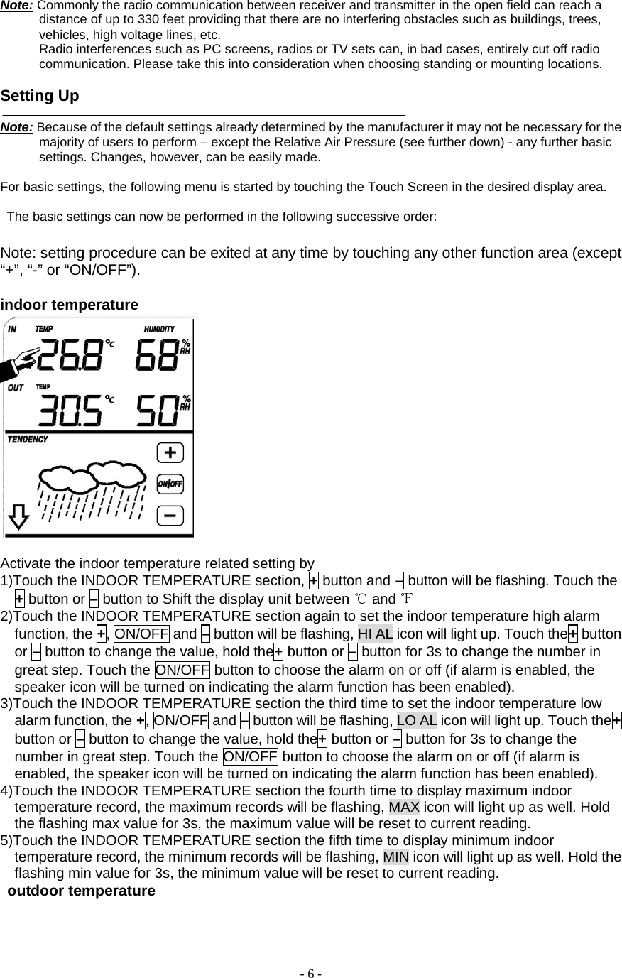  - 6 - Note: Commonly the radio communication between receiver and transmitter in the open field can reach a distance of up to 330 feet providing that there are no interfering obstacles such as buildings, trees, vehicles, high voltage lines, etc.       Radio interferences such as PC screens, radios or TV sets can, in bad cases, entirely cut off radio communication. Please take this into consideration when choosing standing or mounting locations.         Setting Up    Note: Because of the default settings already determined by the manufacturer it may not be necessary for the majority of users to perform – except the Relative Air Pressure (see further down) - any further basic settings. Changes, however, can be easily made.     For basic settings, the following menu is started by touching the Touch Screen in the desired display area.          The basic settings can now be performed in the following successive order:        Note: setting procedure can be exited at any time by touching any other function area (except “+”, “-” or “ON/OFF”).  indoor temperature   Activate the indoor temperature related setting by       1)Touch the INDOOR TEMPERATURE section, + button and – button will be flashing. Touch the + button or – button to Shift the display unit between ℃ and ℉  2)Touch the INDOOR TEMPERATURE section again to set the indoor temperature high alarm function, the +, ON/OFF and – button will be flashing, HI AL icon will light up. Touch the+ button or – button to change the value, hold the+ button or – button for 3s to change the number in great step. Touch the ON/OFF button to choose the alarm on or off (if alarm is enabled, the speaker icon will be turned on indicating the alarm function has been enabled). 3)Touch the INDOOR TEMPERATURE section the third time to set the indoor temperature low alarm function, the +, ON/OFF and – button will be flashing, LO AL icon will light up. Touch the+ button or – button to change the value, hold the+ button or – button for 3s to change the number in great step. Touch the ON/OFF button to choose the alarm on or off (if alarm is enabled, the speaker icon will be turned on indicating the alarm function has been enabled). 4)Touch the INDOOR TEMPERATURE section the fourth time to display maximum indoor temperature record, the maximum records will be flashing, MAX icon will light up as well. Hold the flashing max value for 3s, the maximum value will be reset to current reading. 5)Touch the INDOOR TEMPERATURE section the fifth time to display minimum indoor temperature record, the minimum records will be flashing, MIN icon will light up as well. Hold the flashing min value for 3s, the minimum value will be reset to current reading.  outdoor temperature 