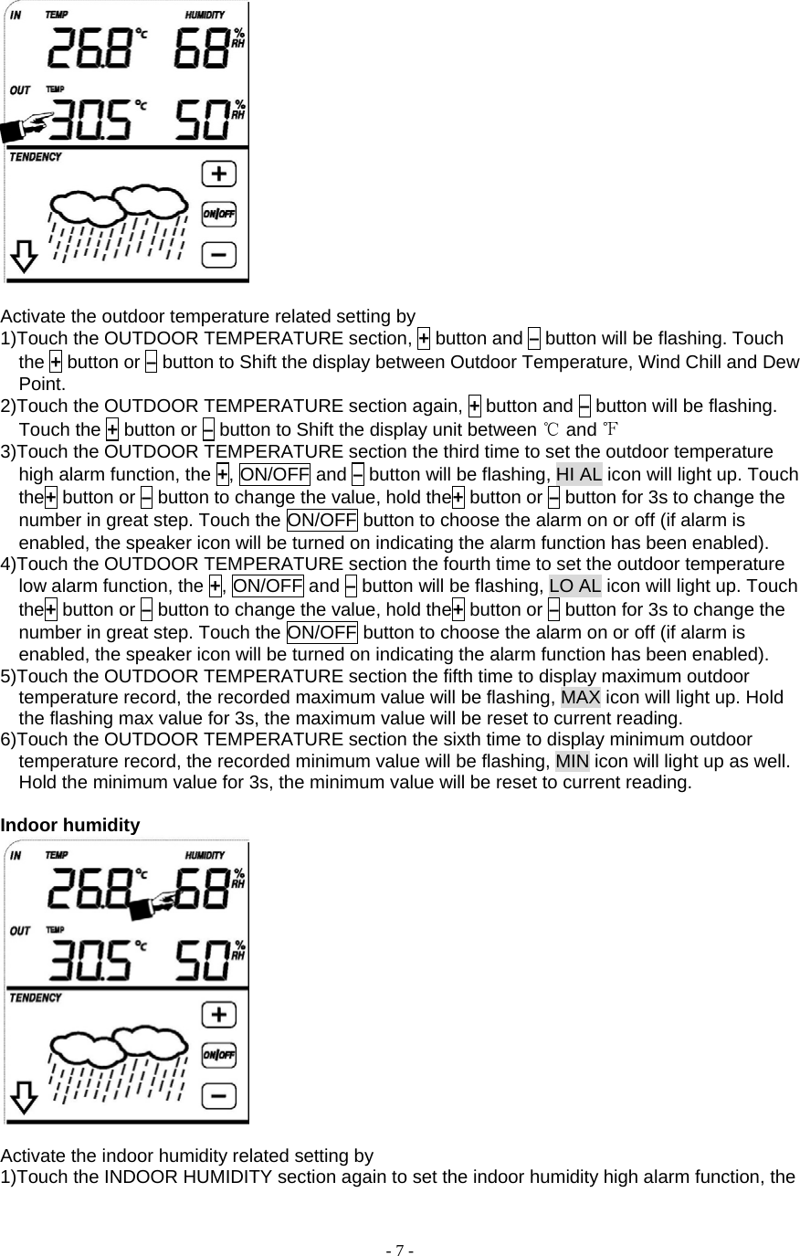  - 7 -   Activate the outdoor temperature related setting by       1)Touch the OUTDOOR TEMPERATURE section, + button and – button will be flashing. Touch the + button or – button to Shift the display between Outdoor Temperature, Wind Chill and Dew Point. 2)Touch the OUTDOOR TEMPERATURE section again, + button and – button will be flashing. Touch the + button or – button to Shift the display unit between ℃ and ℉ 3)Touch the OUTDOOR TEMPERATURE section the third time to set the outdoor temperature high alarm function, the +, ON/OFF and – button will be flashing, HI AL icon will light up. Touch the+ button or – button to change the value, hold the+ button or – button for 3s to change the number in great step. Touch the ON/OFF button to choose the alarm on or off (if alarm is enabled, the speaker icon will be turned on indicating the alarm function has been enabled). 4)Touch the OUTDOOR TEMPERATURE section the fourth time to set the outdoor temperature low alarm function, the +, ON/OFF and – button will be flashing, LO AL icon will light up. Touch the+ button or – button to change the value, hold the+ button or – button for 3s to change the number in great step. Touch the ON/OFF button to choose the alarm on or off (if alarm is enabled, the speaker icon will be turned on indicating the alarm function has been enabled). 5)Touch the OUTDOOR TEMPERATURE section the fifth time to display maximum outdoor temperature record, the recorded maximum value will be flashing, MAX icon will light up. Hold the flashing max value for 3s, the maximum value will be reset to current reading. 6)Touch the OUTDOOR TEMPERATURE section the sixth time to display minimum outdoor temperature record, the recorded minimum value will be flashing, MIN icon will light up as well. Hold the minimum value for 3s, the minimum value will be reset to current reading.  Indoor humidity   Activate the indoor humidity related setting by       1)Touch the INDOOR HUMIDITY section again to set the indoor humidity high alarm function, the 