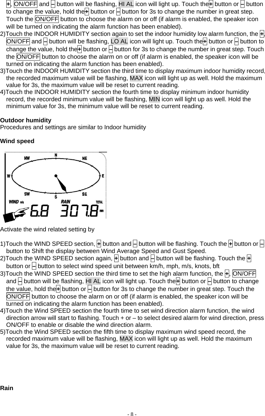  - 8 - +, ON/OFF and – button will be flashing, HI AL icon will light up. Touch the+ button or – button to change the value, hold the+ button or – button for 3s to change the number in great step. Touch the ON/OFF button to choose the alarm on or off (if alarm is enabled, the speaker icon will be turned on indicating the alarm function has been enabled). 2)Touch the INDOOR HUMIDITY section again to set the indoor humidity low alarm function, the +, ON/OFF and – button will be flashing, LO AL icon will light up. Touch the+ button or – button to change the value, hold the+ button or – button for 3s to change the number in great step. Touch the ON/OFF button to choose the alarm on or off (if alarm is enabled, the speaker icon will be turned on indicating the alarm function has been enabled). 3)Touch the INDOOR HUMIDITY section the third time to display maximum indoor humidity record, the recorded maximum value will be flashing, MAX icon will light up as well. Hold the maximum value for 3s, the maximum value will be reset to current reading. 4)Touch the INDOOR HUMIDITY section the fourth time to display minimum indoor humidity record, the recorded minimum value will be flashing, MIN icon will light up as well. Hold the minimum value for 3s, the minimum value will be reset to current reading.  Outdoor humidity Procedures and settings are similar to Indoor humidity  Wind speed   Activate the wind related setting by        1)Touch the WIND SPEED section, + button and – button will be flashing. Touch the + button or – button to Shift the display between Wind Average Speed and Gust Speed. 2)Touch the WIND SPEED section again, + button and – button will be flashing. Touch the + button or – button to select wind speed unit between km/h, mph, m/s, knots, bft 3)Touch the WIND SPEED section the third time to set the high alarm function, the +, ON/OFF and – button will be flashing, HI AL icon will light up. Touch the+ button or – button to change the value, hold the+ button or – button for 3s to change the number in great step. Touch the ON/OFF button to choose the alarm on or off (if alarm is enabled, the speaker icon will be turned on indicating the alarm function has been enabled). 4)Touch the Wind SPEED section the fourth time to set wind direction alarm function, the wind direction arrow will start to flashing. Touch + or – to select desired alarm for wind direction, press ON/OFF to enable or disable the wind direction alarm.   5)Touch the Wind SPEED section the fifth time to display maximum wind speed record, the recorded maximum value will be flashing, MAX icon will light up as well. Hold the maximum value for 3s, the maximum value will be reset to current reading.       Rain 