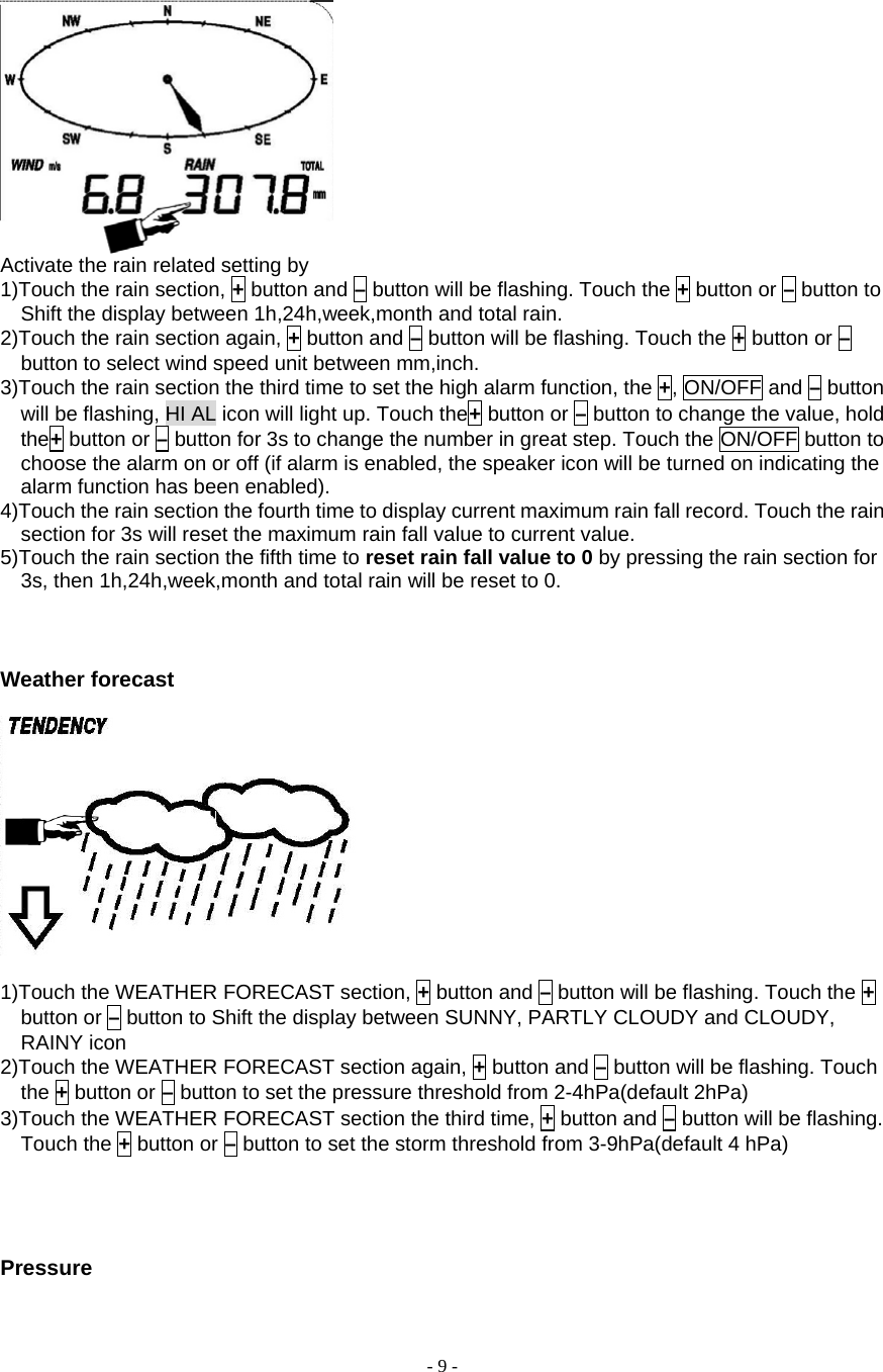  - 9 -    Activate the rain related setting by       1)Touch the rain section, + button and – button will be flashing. Touch the + button or – button to Shift the display between 1h,24h,week,month and total rain. 2)Touch the rain section again, + button and – button will be flashing. Touch the + button or – button to select wind speed unit between mm,inch. 3)Touch the rain section the third time to set the high alarm function, the +, ON/OFF and – button will be flashing, HI AL icon will light up. Touch the+ button or – button to change the value, hold the+ button or – button for 3s to change the number in great step. Touch the ON/OFF button to choose the alarm on or off (if alarm is enabled, the speaker icon will be turned on indicating the alarm function has been enabled). 4)Touch the rain section the fourth time to display current maximum rain fall record. Touch the rain section for 3s will reset the maximum rain fall value to current value. 5)Touch the rain section the fifth time to reset rain fall value to 0 by pressing the rain section for 3s, then 1h,24h,week,month and total rain will be reset to 0.      Weather forecast     1)Touch the WEATHER FORECAST section, + button and – button will be flashing. Touch the + button or – button to Shift the display between SUNNY, PARTLY CLOUDY and CLOUDY, RAINY icon 2)Touch the WEATHER FORECAST section again, + button and – button will be flashing. Touch the + button or – button to set the pressure threshold from 2-4hPa(default 2hPa) 3)Touch the WEATHER FORECAST section the third time, + button and – button will be flashing. Touch the + button or – button to set the storm threshold from 3-9hPa(default 4 hPa)     Pressure 