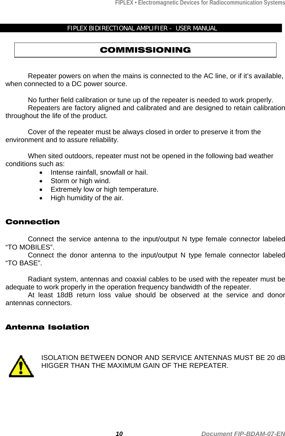 FIPLEX • Electromagnetic Devices for Radiocommunication Systems   FIPLEX BIDIRECTIONAL AMPLIFIER -  USER MANUAL COMMISSIONING   Repeater powers on when the mains is connected to the AC line, or if it’s available, when connected to a DC power source.  No further field calibration or tune up of the repeater is needed to work properly. Repeaters are factory aligned and calibrated and are designed to retain calibration throughout the life of the product.  Cover of the repeater must be always closed in order to preserve it from the environment and to assure reliability.   When sited outdoors, repeater must not be opened in the following bad weather conditions such as:  •  Intense rainfall, snowfall or hail. •  Storm or high wind. •  Extremely low or high temperature. •  High humidity of the air.   Connection   Connect the service antenna to the input/output N type female connector labeled “TO MOBILES”. Connect the donor antenna to the input/output N type female connector labeled “TO BASE”.  Radiant system, antennas and coaxial cables to be used with the repeater must be adequate to work properly in the operation frequency bandwidth of the repeater. At least 18dB return loss value should be observed at the service and donor antennas connectors.   Antenna Isolation    ISOLATION BETWEEN DONOR AND SERVICE ANTENNAS MUST BE 20 dB HIGGER THAN THE MAXIMUM GAIN OF THE REPEATER.    10                                             Document FIP-BDAM-07-EN 