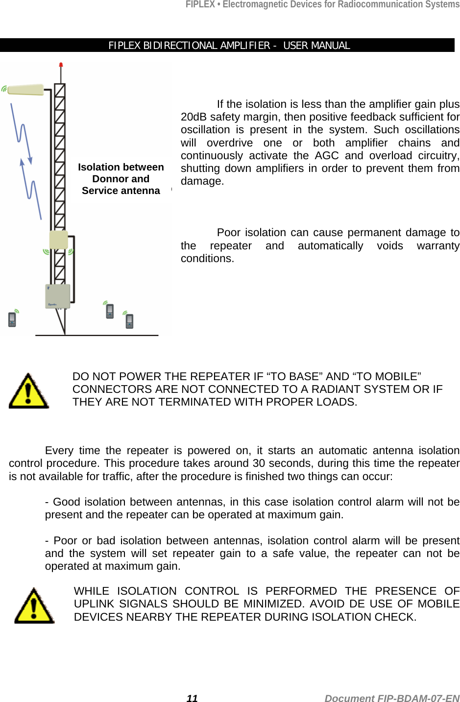 FIPLEX • Electromagnetic Devices for Radiocommunication Systems   FIPLEX BIDIRECTIONAL AMPLIFIER -  USER MANUAL  Isolation between Donnor and Service antenna   If the isolation is less than the amplifier gain plus 20dB safety margin, then positive feedback sufficient for oscillation is present in the system. Such oscillations will overdrive one or both amplifier chains and continuously activate the AGC and overload circuitry, shutting down amplifiers in order to prevent them from damage.    Poor isolation can cause permanent damage to the repeater and automatically voids warranty conditions.             DO NOT POWER THE REPEATER IF “TO BASE” AND “TO MOBILE” CONNECTORS ARE NOT CONNECTED TO A RADIANT SYSTEM OR IF THEY ARE NOT TERMINATED WITH PROPER LOADS.   Every time the repeater is powered on, it starts an automatic antenna isolation control procedure. This procedure takes around 30 seconds, during this time the repeater is not available for traffic, after the procedure is finished two things can occur:  - Good isolation between antennas, in this case isolation control alarm will not be present and the repeater can be operated at maximum gain.  - Poor or bad isolation between antennas, isolation control alarm will be present and the system will set repeater gain to a safe value, the repeater can not be operated at maximum gain.  WHILE ISOLATION CONTROL IS PERFORMED THE PRESENCE OF UPLINK SIGNALS SHOULD BE MINIMIZED. AVOID DE USE OF MOBILE DEVICES NEARBY THE REPEATER DURING ISOLATION CHECK.  11                                             Document FIP-BDAM-07-EN 
