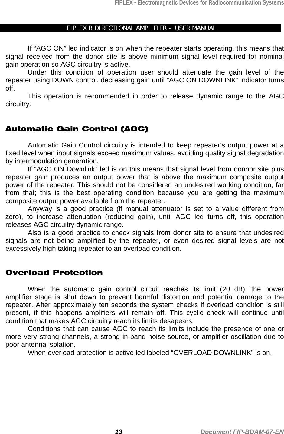 FIPLEX • Electromagnetic Devices for Radiocommunication Systems   FIPLEX BIDIRECTIONAL AMPLIFIER -  USER MANUAL  If “AGC ON” led indicator is on when the repeater starts operating, this means that signal received from the donor site is above minimum signal level required for nominal gain operation so AGC circuitry is active. Under this condition of operation user should attenuate the gain level of the repeater using DOWN control, decreasing gain until “AGC ON DOWNLINK” indicator turns off.  This operation is recommended in order to release dynamic range to the AGC circuitry.   Automatic Gain Control (AGC)  Automatic Gain Control circuitry is intended to keep repeater’s output power at a fixed level when input signals exceed maximum values, avoiding quality signal degradation by intermodulation generation. If “AGC ON Downlink” led is on this means that signal level from donnor site plus repeater gain produces an output power that is above the maximum composite output power of the repeater. This should not be considered an undesired working condition, far from that; this is the best operating condition because you are getting the maximum composite output power available from the repeater. Anyway is a good practice (if manual attenuator is set to a value different from zero), to increase attenuation (reducing gain), until AGC led turns off, this operation releases AGC circuitry dynamic range. Also is a good practice to check signals from donor site to ensure that undesired signals are not being amplified by the repeater, or even desired signal levels are not excessively high taking repeater to an overload condition.   Overload Protection  When the automatic gain control circuit reaches its limit (20 dB), the power amplifier stage is shut down to prevent harmful distortion and potential damage to the repeater. After approximately ten seconds the system checks if overload condition is still present, if this happens amplifiers will remain off. This cyclic check will continue until condition that makes AGC circuitry reach its limits desapears. Conditions that can cause AGC to reach its limits include the presence of one or more very strong channels, a strong in-band noise source, or amplifier oscillation due to poor antenna isolation.  When overload protection is active led labeled “OVERLOAD DOWNLINK” is on.      13                                             Document FIP-BDAM-07-EN 