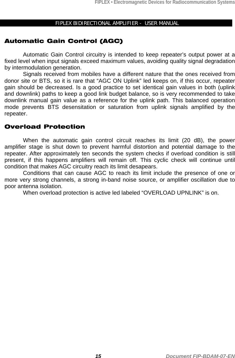 FIPLEX • Electromagnetic Devices for Radiocommunication Systems   FIPLEX BIDIRECTIONAL AMPLIFIER -  USER MANUAL  Automatic Gain Control (AGC)  Automatic Gain Control circuitry is intended to keep repeater’s output power at a fixed level when input signals exceed maximum values, avoiding quality signal degradation by intermodulation generation. Signals received from mobiles have a different nature that the ones received from donor site or BTS, so it is rare that “AGC ON Uplink” led keeps on, if this occur, repeater gain should be decreased. Is a good practice to set identical gain values in both (uplink and downlink) paths to keep a good link budget balance, so is very recommended to take downlink manual gain value as a reference for the uplink path. This balanced operation mode prevents BTS desensitation or saturation from uplink signals amplified by the repeater.   Overload Protection  When the automatic gain control circuit reaches its limit (20 dB), the power amplifier stage is shut down to prevent harmful distortion and potential damage to the repeater. After approximately ten seconds the system checks if overload condition is still present, if this happens amplifiers will remain off. This cyclic check will continue until condition that makes AGC circuitry reach its limit desapears. Conditions that can cause AGC to reach its limit include the presence of one or more very strong channels, a strong in-band noise source, or amplifier oscillation due to poor antenna isolation.  When overload protection is active led labeled “OVERLOAD UPNLINK” is on.   15                                             Document FIP-BDAM-07-EN 