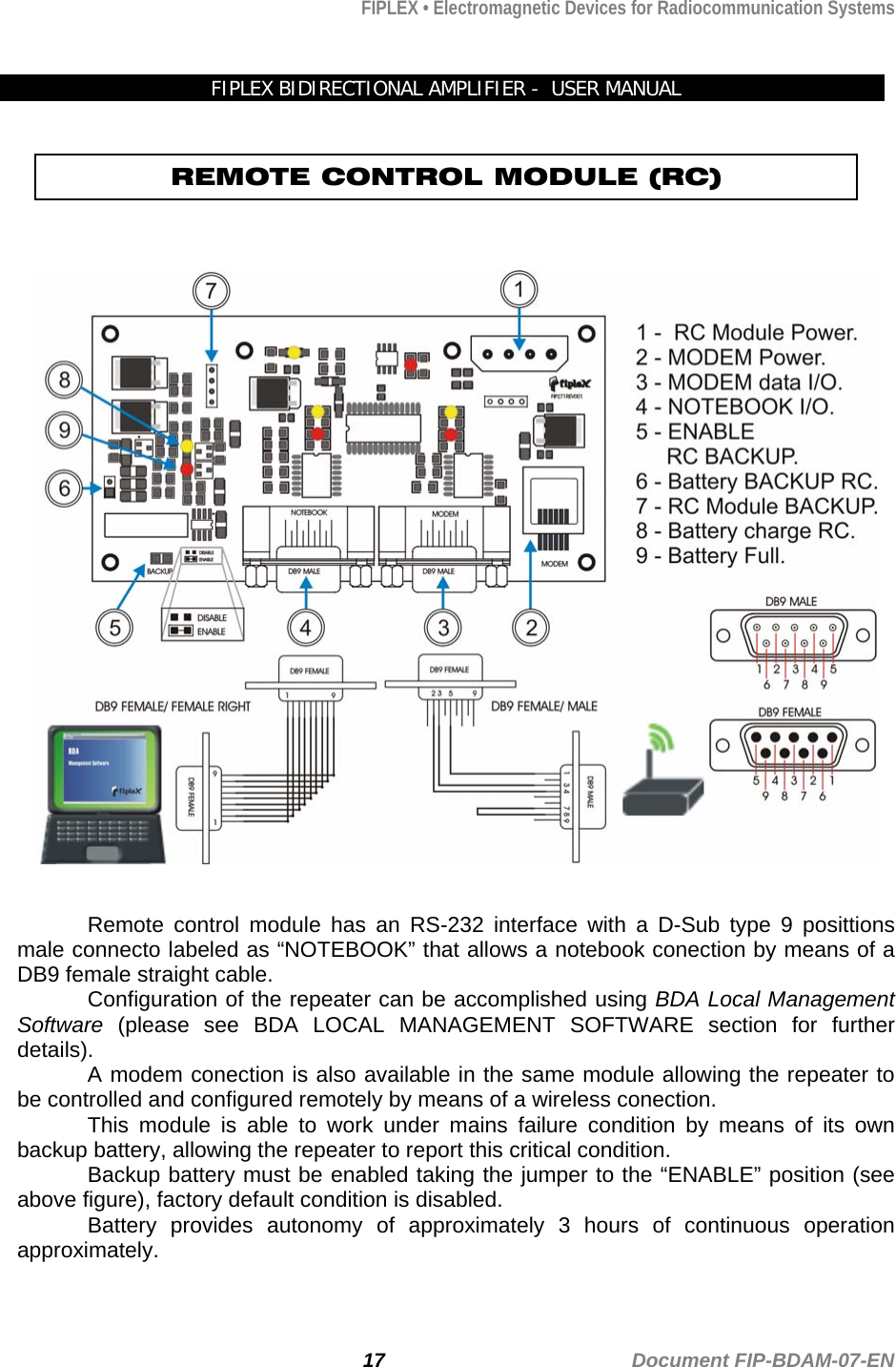 FIPLEX • Electromagnetic Devices for Radiocommunication Systems   FIPLEX BIDIRECTIONAL AMPLIFIER -  USER MANUAL  REMOTE CONTROL MODULE (RC)       Remote control module has an RS-232 interface with a D-Sub type 9 posittions male connecto labeled as “NOTEBOOK” that allows a notebook conection by means of a DB9 female straight cable. Configuration of the repeater can be accomplished using BDA Local Management Software (please see BDA LOCAL MANAGEMENT SOFTWARE section for further details). A modem conection is also available in the same module allowing the repeater to be controlled and configured remotely by means of a wireless conection.   This module is able to work under mains failure condition by means of its own backup battery, allowing the repeater to report this critical condition.   Backup battery must be enabled taking the jumper to the “ENABLE” position (see above figure), factory default condition is disabled. Battery provides autonomy of approximately 3 hours of continuous operation approximately.    17                                             Document FIP-BDAM-07-EN 