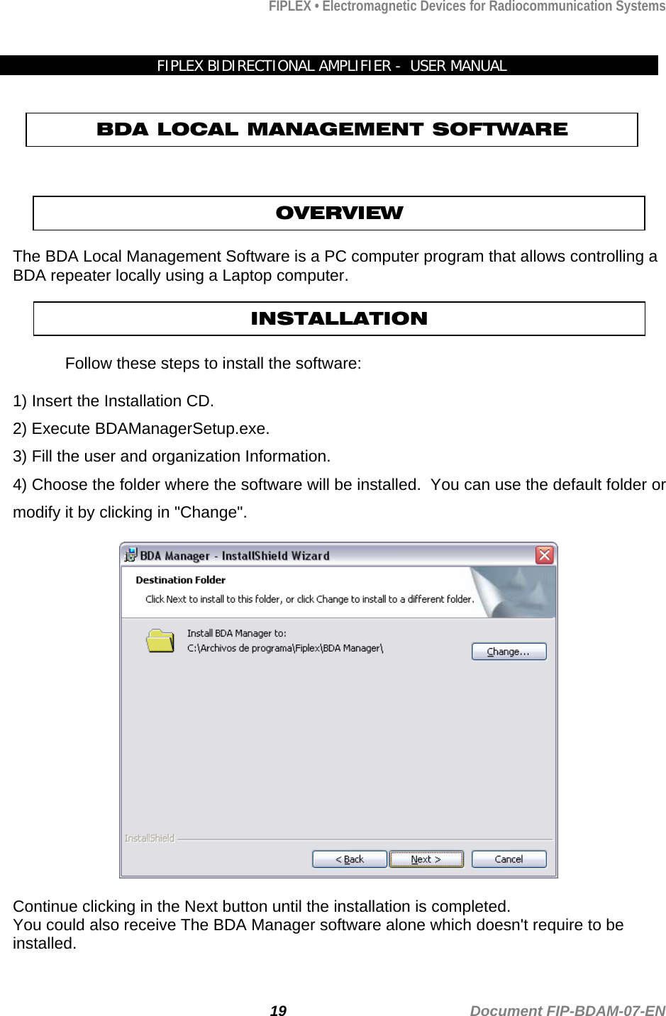 FIPLEX • Electromagnetic Devices for Radiocommunication Systems  FIPLEX BIDIRECTIONAL AMPLIFIER -  USER MANUAL   BDA LOCAL MANAGEMENT SOFTWARE   OVERVIEW  The BDA Local Management Software is a PC computer program that allows controlling a BDA repeater locally using a Laptop computer.    Follow these steps to install the software: INSTALLATION  1) Insert the Installation CD. 2) Execute BDAManagerSetup.exe. 3) Fill the user and organization Information. 4) Choose the folder where the software will be installed.  You can use the default folder or modify it by clicking in &quot;Change&quot;.  Continue clicking in the Next button until the installation is completed. You could also receive The BDA Manager software alone which doesn&apos;t require to be installed.    19                                             Document FIP-BDAM-07-EN 