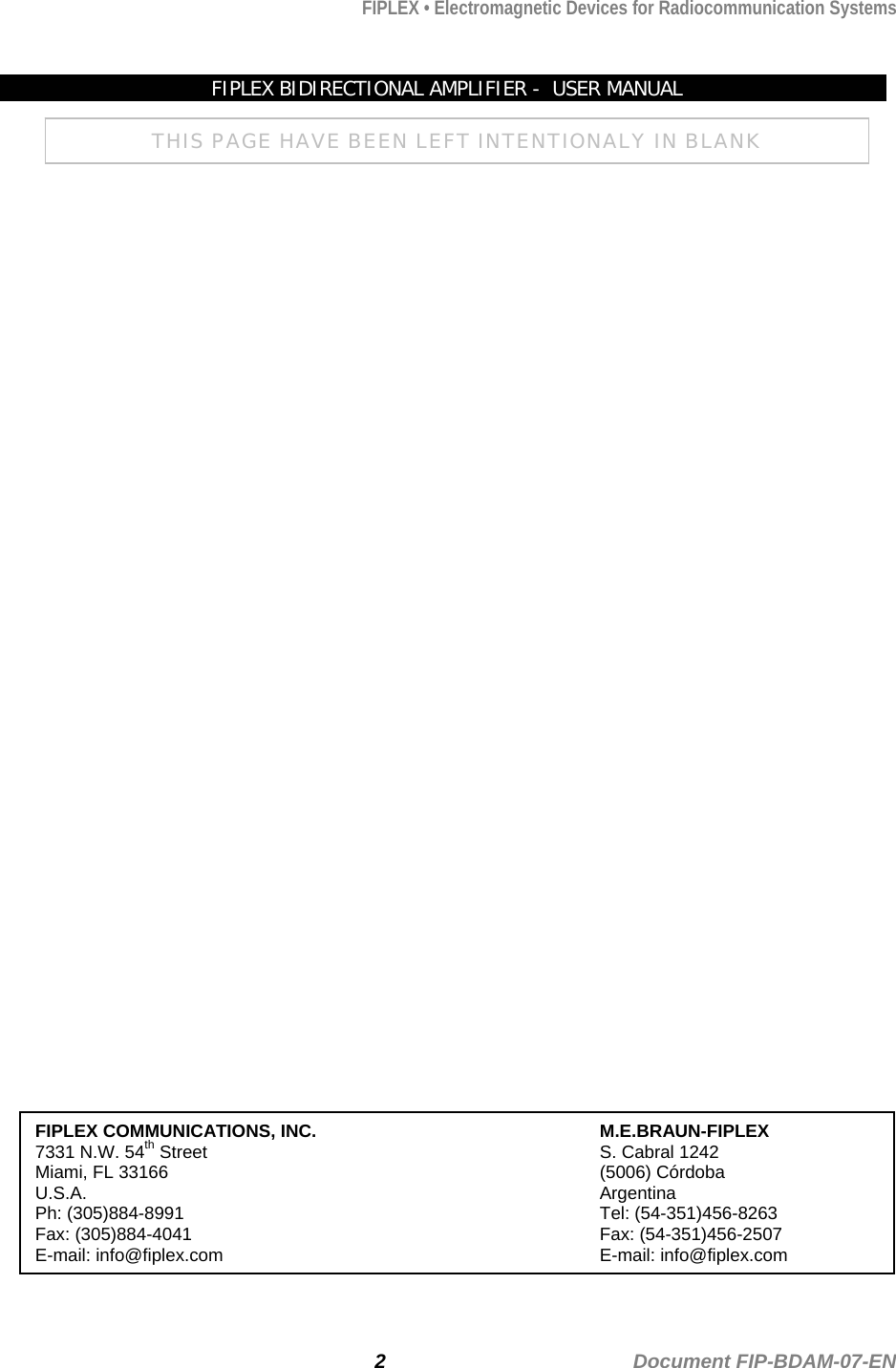 FIPLEX • Electromagnetic Devices for Radiocommunication Systems   FIPLEX BIDIRECTIONAL AMPLIFIER -  USER MANUAL THIS PAGE HAVE BEEN LEFT INTENTIONALY IN BLANK                                           FIPLEX COMMUNICATIONS, INC.     M.E.BRAUN-FIPLEX 7331 N.W. 54th Street      S. Cabral 1242 Miami, FL 33166       (5006) Córdoba U.S.A.        Argentina Ph: (305)884-8991      Tel: (54-351)456-8263 Fax: (305)884-4041      Fax: (54-351)456-2507 E-mail: info@fiplex.com      E-mail: info@fiplex.com   2                                             Document FIP-BDAM-07-EN 