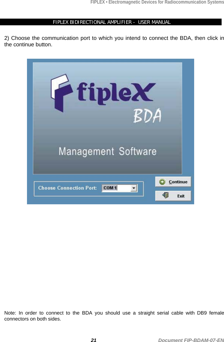 FIPLEX • Electromagnetic Devices for Radiocommunication Systems   FIPLEX BIDIRECTIONAL AMPLIFIER -  USER MANUAL  2) Choose the communication port to which you intend to connect the BDA, then click in the continue button.                   Note: In order to connect to the BDA you should use a straight serial cable with DB9 female connectors on both sides. 21                                             Document FIP-BDAM-07-EN 