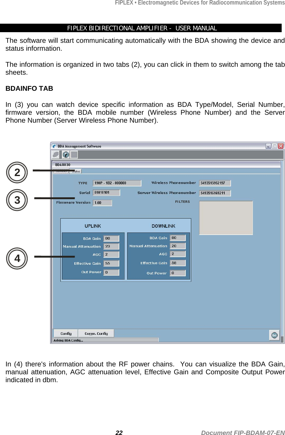 FIPLEX • Electromagnetic Devices for Radiocommunication Systems   FIPLEX BIDIRECTIONAL AMPLIFIER -  USER MANUAL The software will start communicating automatically with the BDA showing the device and status information.  The information is organized in two tabs (2), you can click in them to switch among the tab sheets.    BDAINFO TAB  In (3) you can watch device specific information as BDA Type/Model, Serial Number, firmware version, the BDA mobile number (Wireless Phone Number) and the Server Phone Number (Server Wireless Phone Number).   2 3 4 TYPE FILTERS   In (4) there&apos;s information about the RF power chains.  You can visualize the BDA Gain, manual attenuation, AGC attenuation level, Effective Gain and Composite Output Power indicated in dbm. 22                                             Document FIP-BDAM-07-EN 