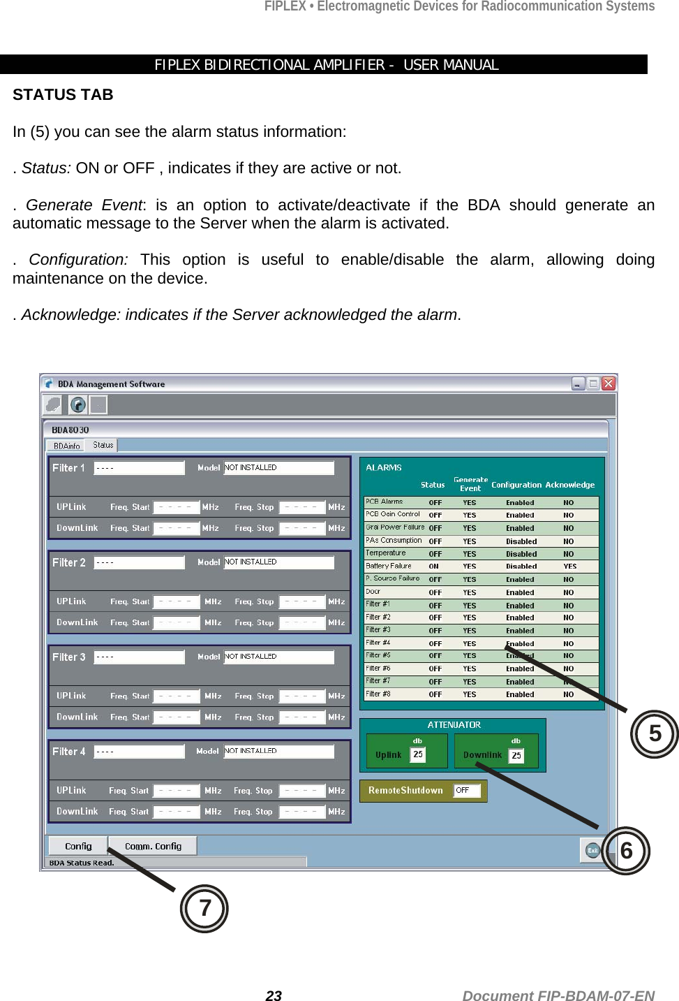 FIPLEX • Electromagnetic Devices for Radiocommunication Systems   FIPLEX BIDIRECTIONAL AMPLIFIER -  USER MANUAL STATUS TAB  In (5) you can see the alarm status information:  . Status: ON or OFF , indicates if they are active or not.   .  Generate Event: is an option to activate/deactivate if the BDA should generate an automatic message to the Server when the alarm is activated.    .  Configuration: This option is useful to enable/disable the alarm, allowing doing maintenance on the device.   . Acknowledge: indicates if the Server acknowledged the alarm.   576  23                                             Document FIP-BDAM-07-EN 