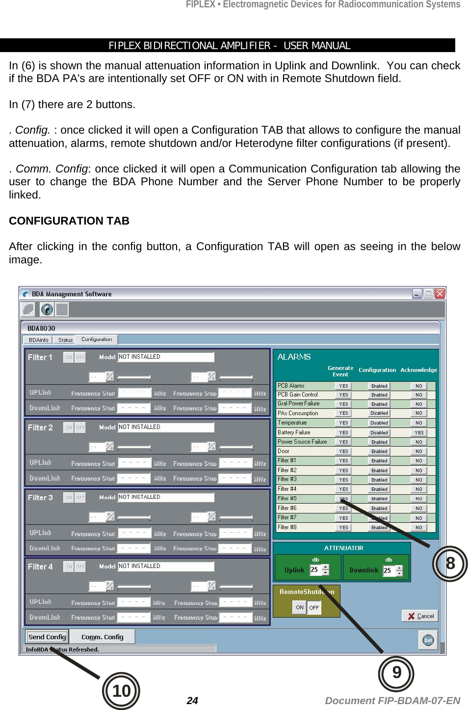 FIPLEX • Electromagnetic Devices for Radiocommunication Systems   FIPLEX BIDIRECTIONAL AMPLIFIER -  USER MANUAL In (6) is shown the manual attenuation information in Uplink and Downlink.  You can check if the BDA PA&apos;s are intentionally set OFF or ON with in Remote Shutdown field.  In (7) there are 2 buttons.    . Config. : once clicked it will open a Configuration TAB that allows to configure the manual attenuation, alarms, remote shutdown and/or Heterodyne filter configurations (if present).  . Comm. Config: once clicked it will open a Communication Configuration tab allowing the user to change the BDA Phone Number and the Server Phone Number to be properly linked.  CONFIGURATION TAB  After clicking in the config button, a Configuration TAB will open as seeing in the below image.  24                                             Document FIP-BDAM-07-EN 810 9