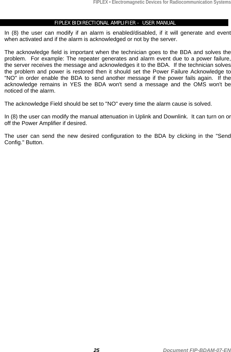 FIPLEX • Electromagnetic Devices for Radiocommunication Systems   FIPLEX BIDIRECTIONAL AMPLIFIER -  USER MANUAL In (8) the user can modify if an alarm is enabled/disabled, if it will generate and event when activated and if the alarm is acknowledged or not by the server.  The acknowledge field is important when the technician goes to the BDA and solves the problem.  For example: The repeater generates and alarm event due to a power failure, the server receives the message and acknowledges it to the BDA.  If the technician solves the problem and power is restored then it should set the Power Failure Acknowledge to &quot;NO&quot; in order enable the BDA to send another message if the power fails again.  If the acknowledge remains in YES the BDA won&apos;t send a message and the OMS won&apos;t be noticed of the alarm.  The acknowledge Field should be set to &quot;NO&quot; every time the alarm cause is solved.  In (8) the user can modify the manual attenuation in Uplink and Downlink.  It can turn on or off the Power Amplifier if desired.  The user can send the new desired configuration to the BDA by clicking in the &quot;Send Config.&quot; Button.                                 25                                             Document FIP-BDAM-07-EN 