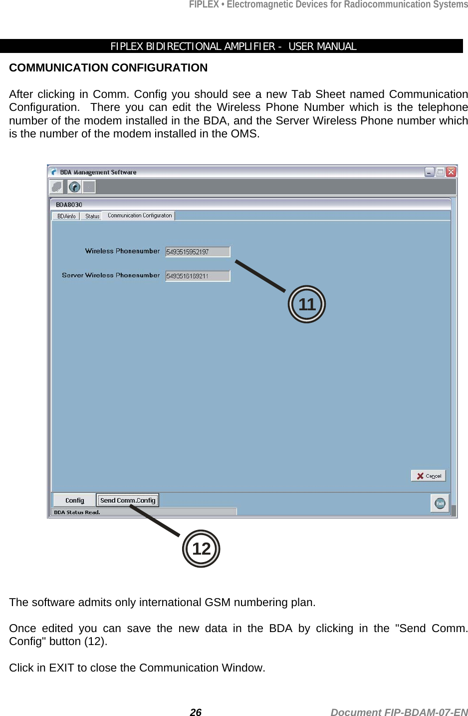 FIPLEX • Electromagnetic Devices for Radiocommunication Systems   FIPLEX BIDIRECTIONAL AMPLIFIER -  USER MANUAL COMMUNICATION CONFIGURATION  After clicking in Comm. Config you should see a new Tab Sheet named Communication Configuration.  There you can edit the Wireless Phone Number which is the telephone number of the modem installed in the BDA, and the Server Wireless Phone number which is the number of the modem installed in the OMS.  1211  The software admits only international GSM numbering plan.   Once edited you can save the new data in the BDA by clicking in the &quot;Send Comm. Config&quot; button (12).  Click in EXIT to close the Communication Window.  26                                             Document FIP-BDAM-07-EN 
