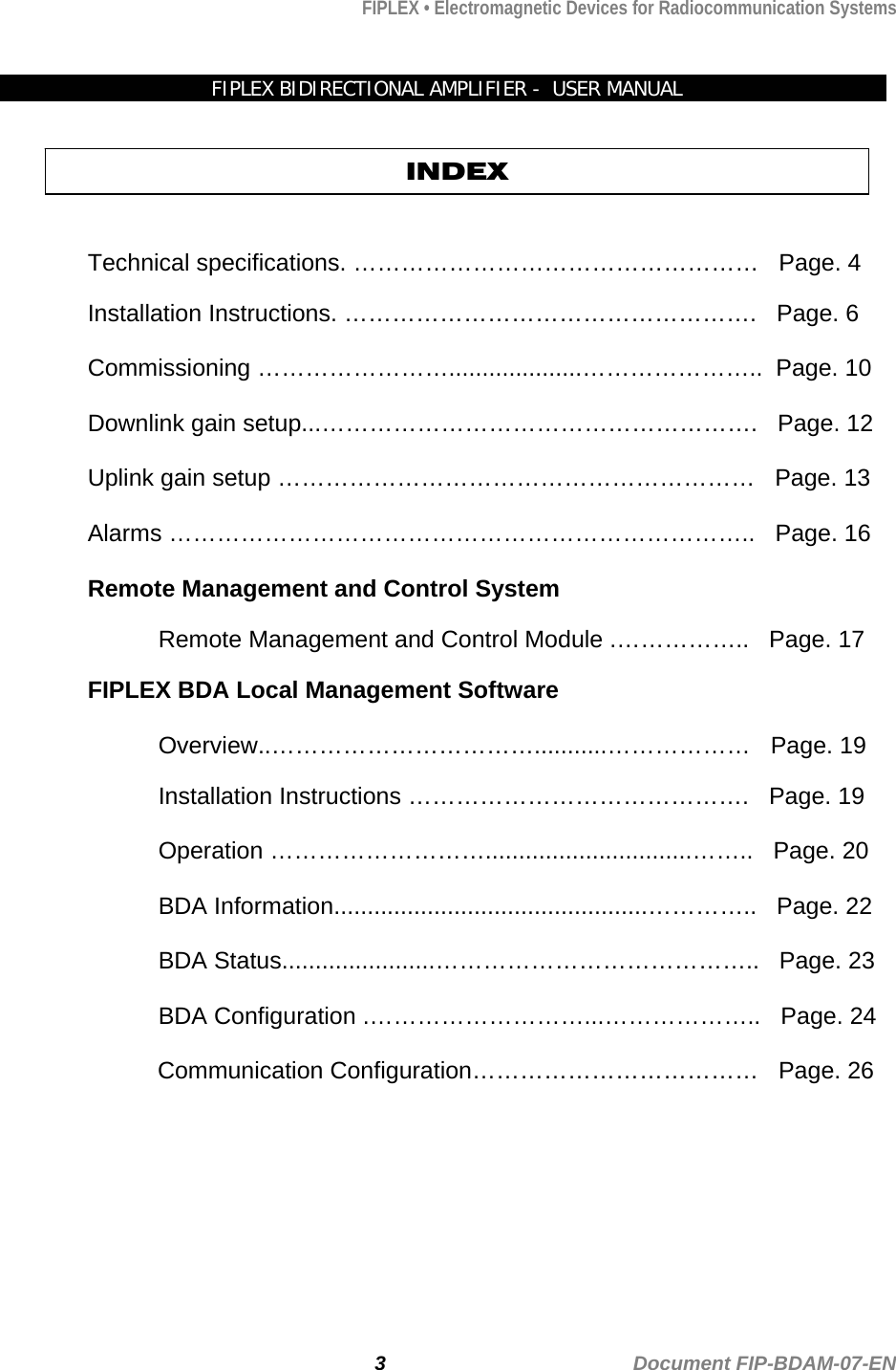 FIPLEX • Electromagnetic Devices for Radiocommunication Systems   FIPLEX BIDIRECTIONAL AMPLIFIER -  USER MANUAL   INDEX  Technical specifications. ……………………………………………   Page. 4  Installation Instructions. …………………………………………….   Page. 6  Commissioning ……………………....................…………………..  Page. 10  Downlink gain setup...……………………………………………….   Page. 12  Uplink gain setup ……………………………………………………   Page. 13  Alarms ………………………………………………………………..   Page. 16  Remote Management and Control System  Remote Management and Control Module .……………..   Page. 17  FIPLEX BDA Local Management Software  Overview..……………………………...........………………   Page. 19  Installation Instructions …………………………………….   Page. 19  Operation ………………………...............................……..   Page. 20  BDA Information...............................................…………..   Page. 22  BDA Status.......................…………………………………..   Page. 23  BDA Configuration .………………………...………………..   Page. 24                       Communication Configuration………………………………   Page. 26  3                                             Document FIP-BDAM-07-EN 