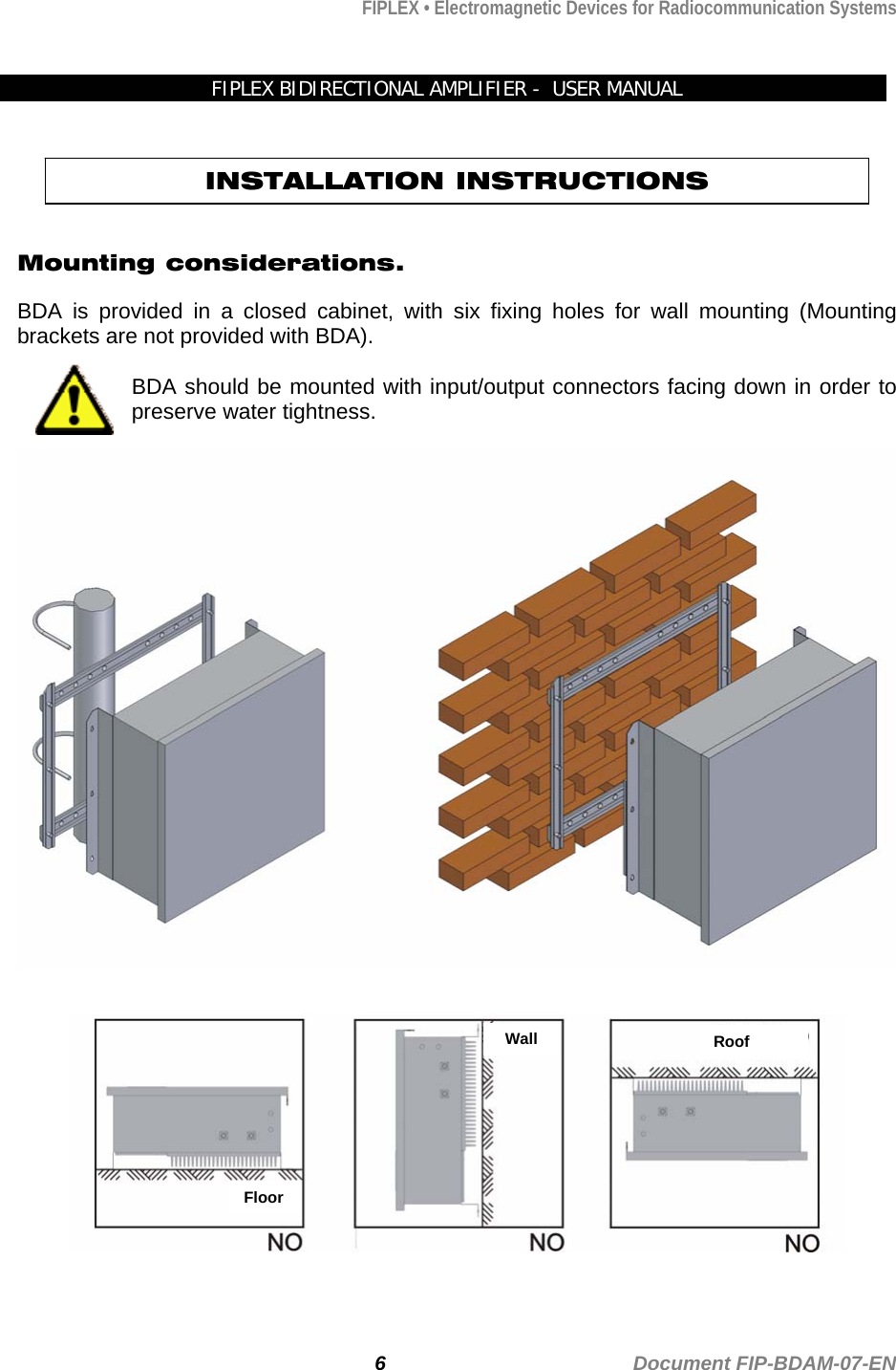 FIPLEX • Electromagnetic Devices for Radiocommunication Systems  FIPLEX BIDIRECTIONAL AMPLIFIER -  USER MANUAL    INSTALLATION INSTRUCTIONS   Mounting considerations.  BDA is provided in a closed cabinet, with six fixing holes for wall mounting (Mounting brackets are not provided with BDA).  BDA should be mounted with input/output connectors facing down in order to preserve water tightness.    Roof Wall Floor          6                                             Document FIP-BDAM-07-EN 