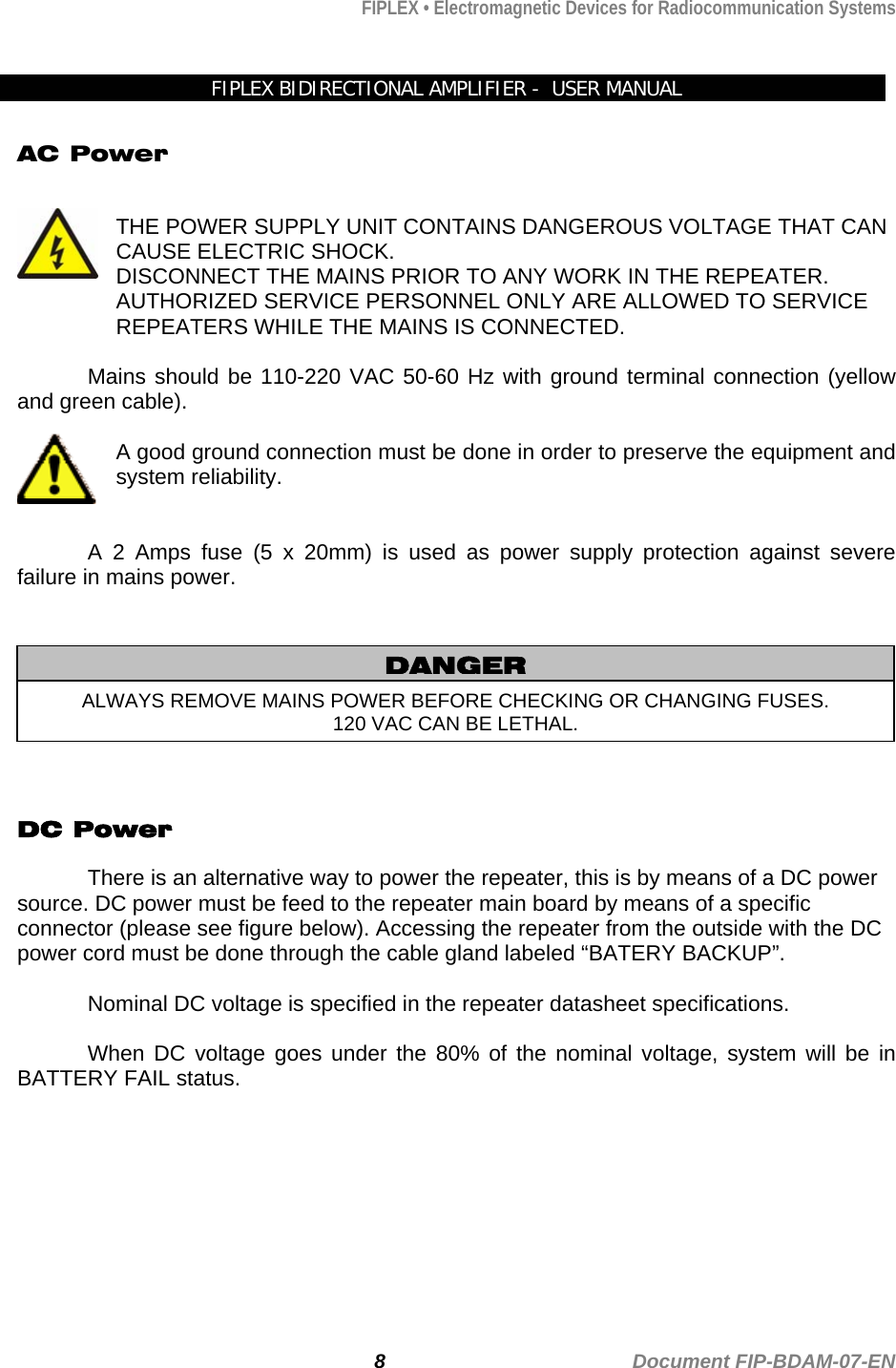 FIPLEX • Electromagnetic Devices for Radiocommunication Systems   FIPLEX BIDIRECTIONAL AMPLIFIER -  USER MANUAL  AC Power   THE POWER SUPPLY UNIT CONTAINS DANGEROUS VOLTAGE THAT CAN CAUSE ELECTRIC SHOCK.  DISCONNECT THE MAINS PRIOR TO ANY WORK IN THE REPEATER. AUTHORIZED SERVICE PERSONNEL ONLY ARE ALLOWED TO SERVICE REPEATERS WHILE THE MAINS IS CONNECTED.  Mains should be 110-220 VAC 50-60 Hz with ground terminal connection (yellow and green cable).  A good ground connection must be done in order to preserve the equipment and system reliability.   A 2 Amps fuse (5 x 20mm) is used as power supply protection against severe failure in mains power.        DANGER ALWAYS REMOVE MAINS POWER BEFORE CHECKING OR CHANGING FUSES. 120 VAC CAN BE LETHAL.  DC Power   There is an alternative way to power the repeater, this is by means of a DC power source. DC power must be feed to the repeater main board by means of a specific connector (please see figure below). Accessing the repeater from the outside with the DC power cord must be done through the cable gland labeled “BATERY BACKUP”.    Nominal DC voltage is specified in the repeater datasheet specifications.  When DC voltage goes under the 80% of the nominal voltage, system will be in BATTERY FAIL status.           8                                             Document FIP-BDAM-07-EN 