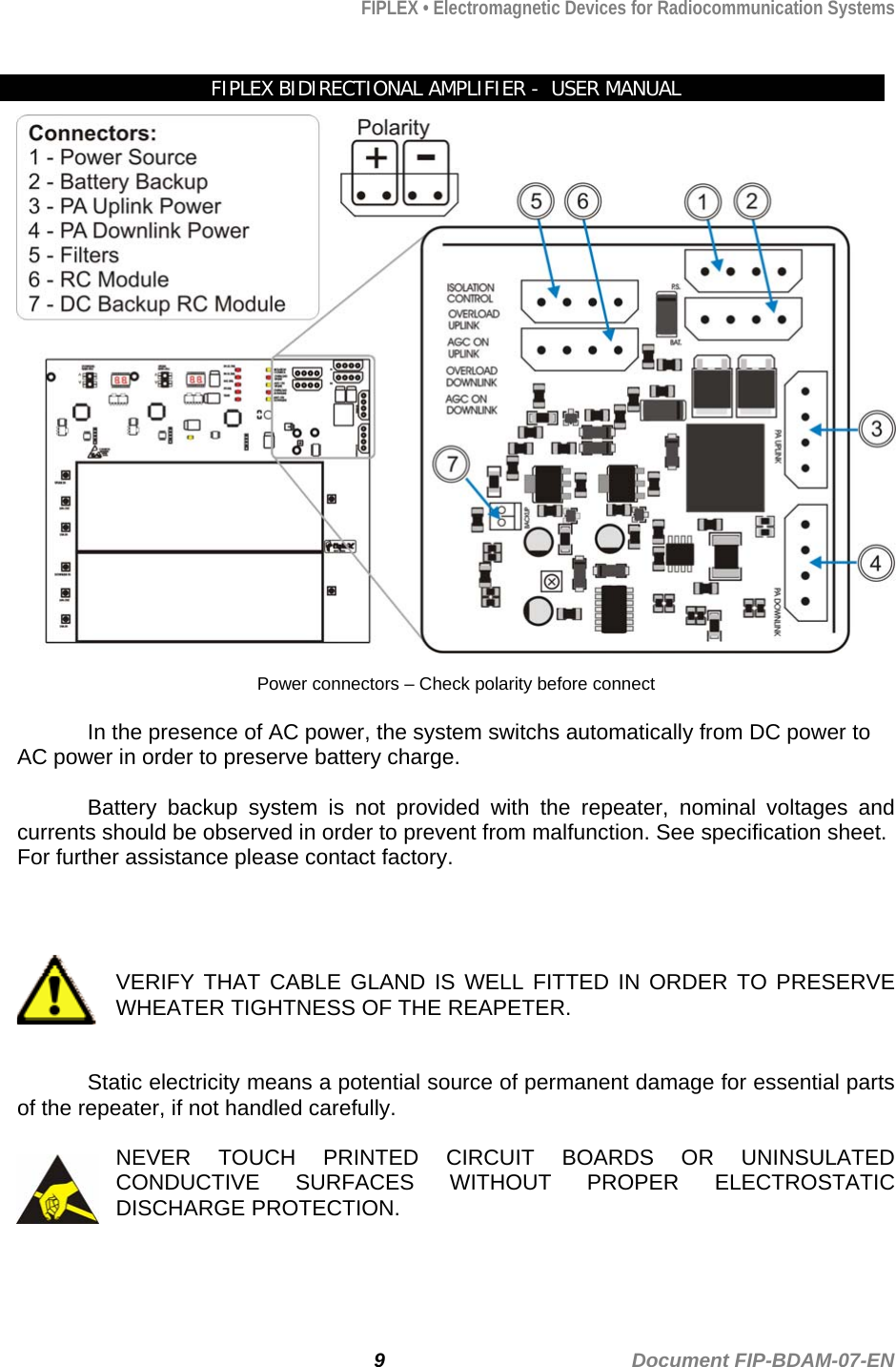 FIPLEX • Electromagnetic Devices for Radiocommunication Systems   FIPLEX BIDIRECTIONAL AMPLIFIER -  USER MANUAL   Power connectors – Check polarity before connect    In the presence of AC power, the system switchs automatically from DC power to AC power in order to preserve battery charge.    Battery backup system is not provided with the repeater, nominal voltages and currents should be observed in order to prevent from malfunction. See specification sheet. For further assistance please contact factory.      VERIFY THAT CABLE GLAND IS WELL FITTED IN ORDER TO PRESERVE WHEATER TIGHTNESS OF THE REAPETER.   Static electricity means a potential source of permanent damage for essential parts of the repeater, if not handled carefully.  NEVER TOUCH PRINTED CIRCUIT BOARDS OR UNINSULATED CONDUCTIVE SURFACES WITHOUT PROPER ELECTROSTATIC DISCHARGE PROTECTION.   9                                             Document FIP-BDAM-07-EN 