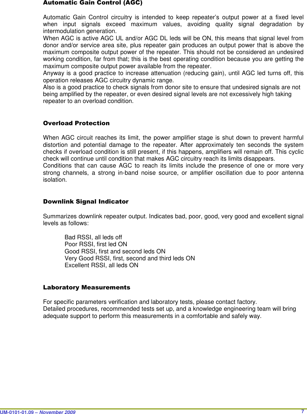  UM-0101-01.09 – November 2009       7Automatic Gain Control (AGC)  Automatic  Gain  Control  circuitry  is  intended  to  keep  repeater’s  output  power  at  a  fixed  level when  input  signals  exceed  maximum  values,  avoiding  quality  signal  degradation  by intermodulation generation. When AGC is active AGC UL and/or AGC DL leds will be ON, this means that signal level from donor and/or service area site, plus repeater gain produces an output power that is above the maximum composite output power of the repeater. This should not be considered an undesired working condition, far from that; this is the best operating condition because you are getting the maximum composite output power available from the repeater. Anyway is a good practice to increase attenuation (reducing gain), until AGC led turns off, this operation releases AGC circuitry dynamic range. Also is a good practice to check signals from donor site to ensure that undesired signals are not being amplified by the repeater, or even desired signal levels are not excessively high taking repeater to an overload condition.   Overload Protection  When AGC circuit reaches its limit, the power amplifier stage is shut down to prevent harmful distortion  and  potential  damage  to  the  repeater.  After  approximately  ten  seconds  the  system checks if overload condition is still present, if this happens, amplifiers will remain off. This cyclic check will continue until condition that makes AGC circuitry reach its limits disappears. Conditions  that  can  cause  AGC  to  reach  its  limits  include  the  presence  of  one  or  more  very strong  channels,  a  strong  in-band  noise  source,  or  amplifier  oscillation  due  to  poor  antenna isolation.    Downlink Signal Indicator  Summarizes downlink repeater output. Indicates bad, poor, good, very good and excellent signal levels as follows:    Bad RSSI, all leds off   Poor RSSI, first led ON   Good RSSI, first and second leds ON   Very Good RSSI, first, second and third leds ON   Excellent RSSI, all leds ON   Laboratory Measurements  For specific parameters verification and laboratory tests, please contact factory. Detailed procedures, recommended tests set up, and a knowledge engineering team will bring adequate support to perform this measurements in a comfortable and safely way. 
