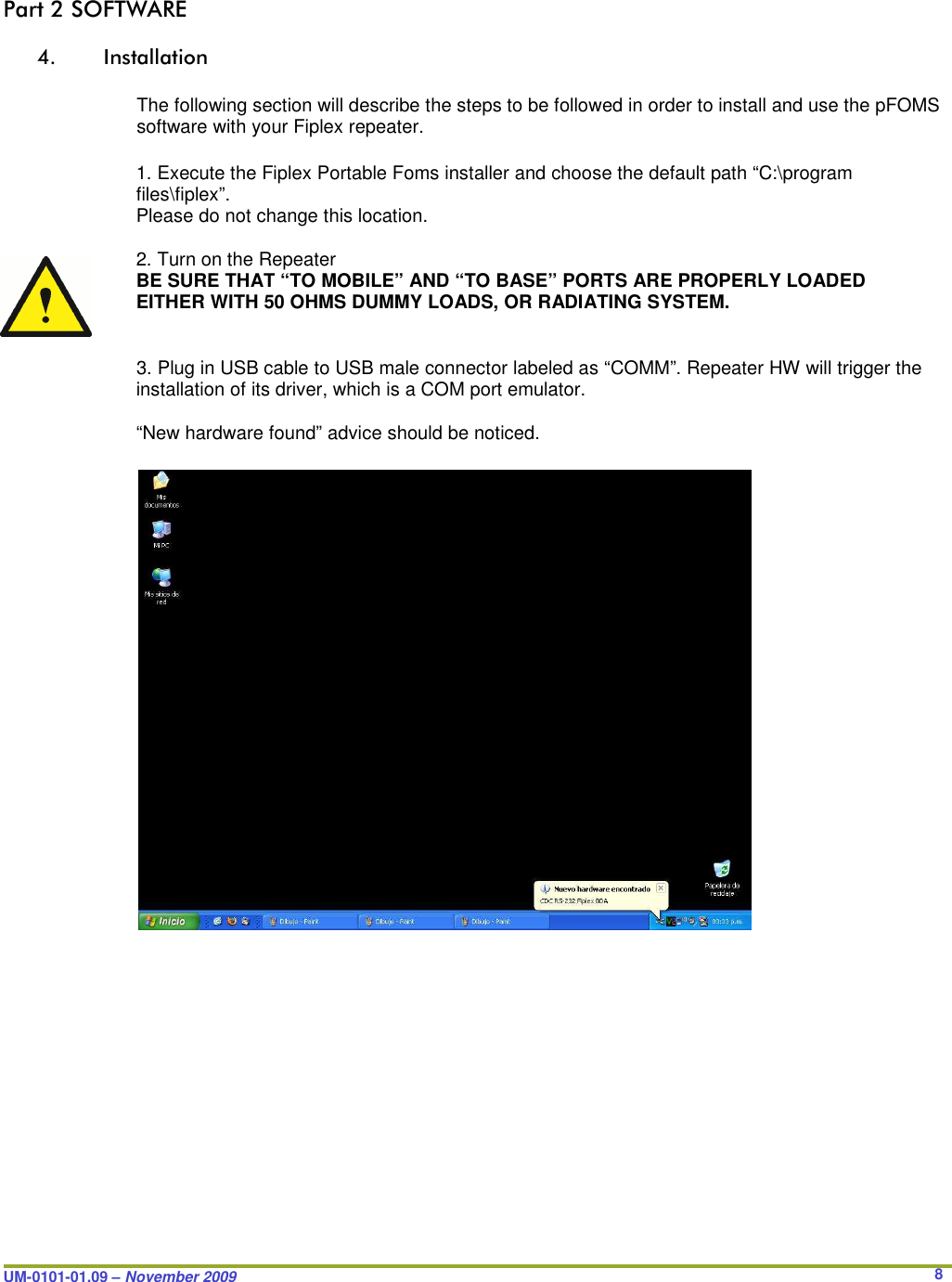  UM-0101-01.09 – November 2009       8Part 2 SOFTWARE  4. Installation  The following section will describe the steps to be followed in order to install and use the pFOMS software with your Fiplex repeater.  1. Execute the Fiplex Portable Foms installer and choose the default path “C:\program files\fiplex”. Please do not change this location.  2. Turn on the Repeater BE SURE THAT “TO MOBILE” AND “TO BASE” PORTS ARE PROPERLY LOADED EITHER WITH 50 OHMS DUMMY LOADS, OR RADIATING SYSTEM.   3. Plug in USB cable to USB male connector labeled as “COMM”. Repeater HW will trigger the installation of its driver, which is a COM port emulator.  “New hardware found” advice should be noticed.                            