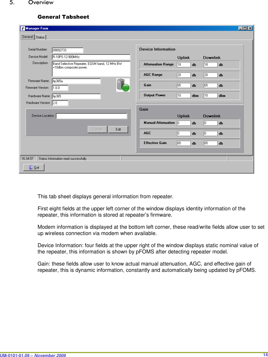  UM-0101-01.09 – November 2009       14 5. Overview  General Tabsheet                        This tab sheet displays general information from repeater.  First eight fields at the upper left corner of the window displays identity information of the repeater, this information is stored at repeater’s firmware.  Modem information is displayed at the bottom left corner, these read/write fields allow user to set up wireless connection via modem when available.  Device Information: four fields at the upper right of the window displays static nominal value of the repeater, this information is shown by pFOMS after detecting repeater model.  Gain: these fields allow user to know actual manual attenuation, AGC, and effective gain of repeater, this is dynamic information, constantly and automatically being updated by pFOMS.   