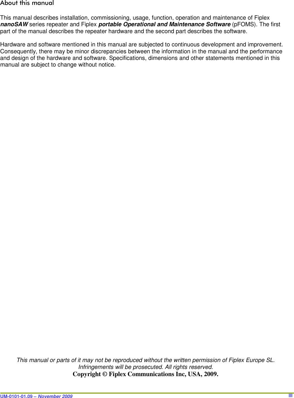 UM-0101-01.09 – November 2009       IIIAbout this manual  This manual describes installation, commissioning, usage, function, operation and maintenance of Fiplex nanoSAW series repeater and Fiplex portable Operational and Maintenance Software (pFOMS). The first part of the manual describes the repeater hardware and the second part describes the software.  Hardware and software mentioned in this manual are subjected to continuous development and improvement. Consequently, there may be minor discrepancies between the information in the manual and the performance and design of the hardware and software. Specifications, dimensions and other statements mentioned in this manual are subject to change without notice.                                            This manual or parts of it may not be reproduced without the written permission of Fiplex Europe SL. Infringements will be prosecuted. All rights reserved. Copyright © Fiplex Communications Inc, USA, 2009. 