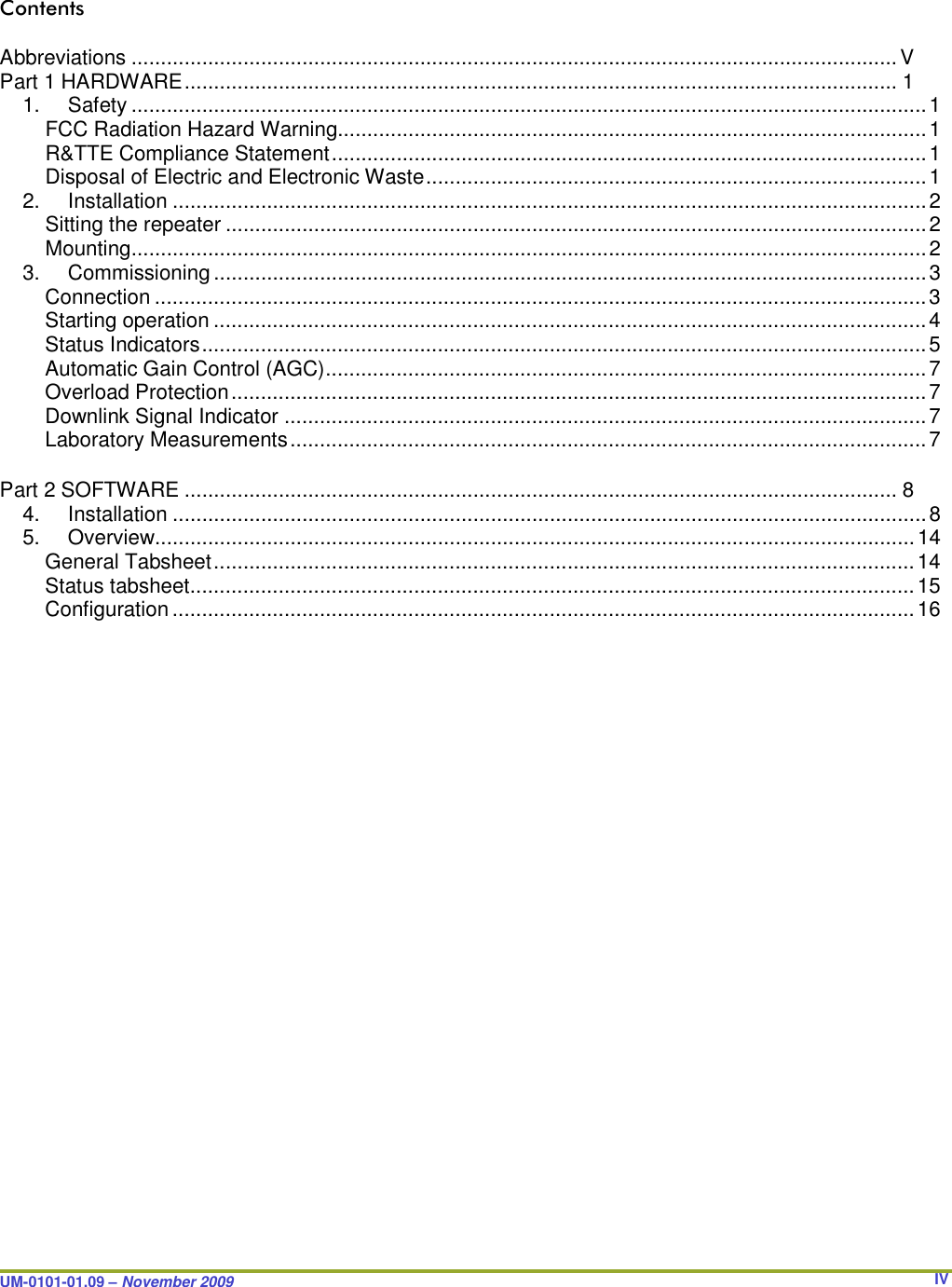 UM-0101-01.09 – November 2009       IVContents  Abbreviations .................................................................................................................................. V Part 1 HARDWARE ......................................................................................................................... 1 1.  Safety ....................................................................................................................................... 1 FCC Radiation Hazard Warning.................................................................................................... 1 R&amp;TTE Compliance Statement ..................................................................................................... 1 Disposal of Electric and Electronic Waste ..................................................................................... 1 2.  Installation ................................................................................................................................ 2 Sitting the repeater ....................................................................................................................... 2 Mounting ....................................................................................................................................... 2 3.  Commissioning ......................................................................................................................... 3 Connection ................................................................................................................................... 3 Starting operation ......................................................................................................................... 4 Status Indicators ........................................................................................................................... 5 Automatic Gain Control (AGC) ...................................................................................................... 7 Overload Protection ...................................................................................................................... 7 Downlink Signal Indicator ............................................................................................................. 7 Laboratory Measurements ............................................................................................................ 7  Part 2 SOFTWARE ......................................................................................................................... 8 4.  Installation ................................................................................................................................ 8 5.  Overview ................................................................................................................................. 14 General Tabsheet ....................................................................................................................... 14 Status tabsheet ........................................................................................................................... 15 Configuration .............................................................................................................................. 16           