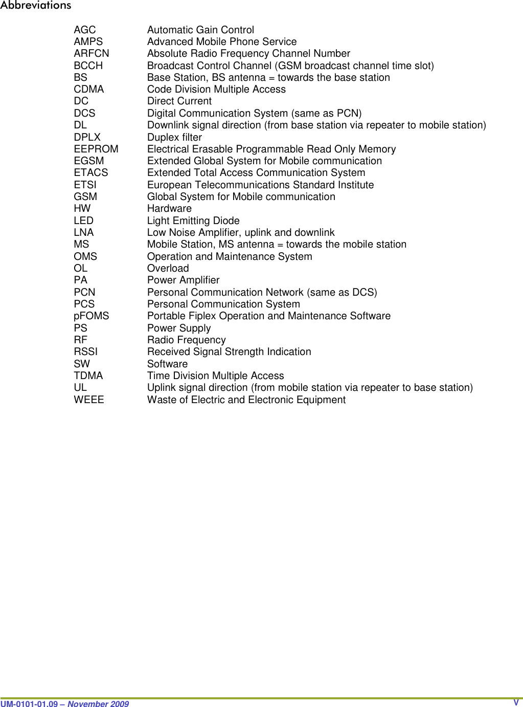 UM-0101-01.09 – November 2009       V Abbreviations  AGC     Automatic Gain Control AMPS     Advanced Mobile Phone Service ARFCN   Absolute Radio Frequency Channel Number BCCH     Broadcast Control Channel (GSM broadcast channel time slot) BS     Base Station, BS antenna = towards the base station CDMA    Code Division Multiple Access DC     Direct Current DCS     Digital Communication System (same as PCN) DL     Downlink signal direction (from base station via repeater to mobile station) DPLX     Duplex filter EEPROM   Electrical Erasable Programmable Read Only Memory EGSM    Extended Global System for Mobile communication ETACS   Extended Total Access Communication System ETSI     European Telecommunications Standard Institute GSM     Global System for Mobile communication HW     Hardware LED     Light Emitting Diode LNA     Low Noise Amplifier, uplink and downlink MS     Mobile Station, MS antenna = towards the mobile station OMS     Operation and Maintenance System OL    Overload  PA     Power Amplifier PCN     Personal Communication Network (same as DCS) PCS     Personal Communication System pFOMS   Portable Fiplex Operation and Maintenance Software PS     Power Supply RF     Radio Frequency RSSI     Received Signal Strength Indication SW     Software TDMA     Time Division Multiple Access UL     Uplink signal direction (from mobile station via repeater to base station) WEEE    Waste of Electric and Electronic Equipment                