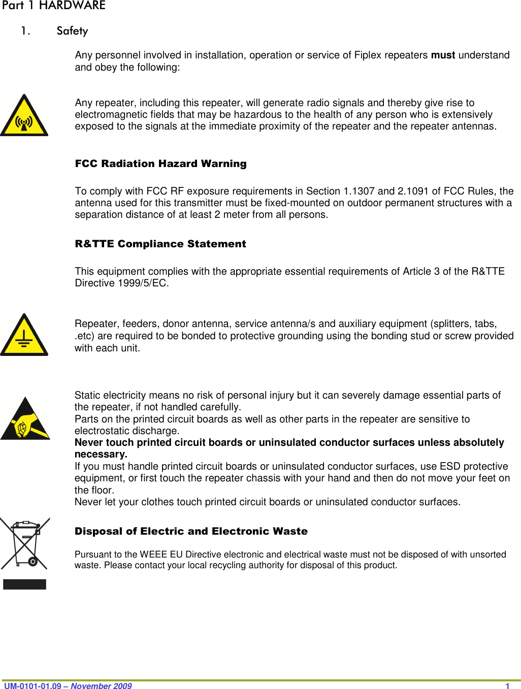  UM-0101-01.09 – November 2009                   1  Part 1 HARDWARE  1. Safety  Any personnel involved in installation, operation or service of Fiplex repeaters must understand and obey the following:   Any repeater, including this repeater, will generate radio signals and thereby give rise to electromagnetic fields that may be hazardous to the health of any person who is extensively exposed to the signals at the immediate proximity of the repeater and the repeater antennas.   FCC Radiation Hazard Warning  To comply with FCC RF exposure requirements in Section 1.1307 and 2.1091 of FCC Rules, the antenna used for this transmitter must be fixed-mounted on outdoor permanent structures with a separation distance of at least 2 meter from all persons.  R&amp;TTE Compliance Statement  This equipment complies with the appropriate essential requirements of Article 3 of the R&amp;TTE Directive 1999/5/EC.   BTS chassis,   Repeater, feeders, donor antenna, service antenna/s and auxiliary equipment (splitters, tabs, .etc) are required to be bonded to protective grounding using the bonding stud or screw provided with each unit.    Static electricity means no risk of personal injury but it can severely damage essential parts of the repeater, if not handled carefully. Parts on the printed circuit boards as well as other parts in the repeater are sensitive to electrostatic discharge. Never touch printed circuit boards or uninsulated conductor surfaces unless absolutely necessary. If you must handle printed circuit boards or uninsulated conductor surfaces, use ESD protective equipment, or first touch the repeater chassis with your hand and then do not move your feet on the floor. Never let your clothes touch printed circuit boards or uninsulated conductor surfaces.  Disposal of Electric and Electronic Waste  Pursuant to the WEEE EU Directive electronic and electrical waste must not be disposed of with unsorted waste. Please contact your local recycling authority for disposal of this product.       