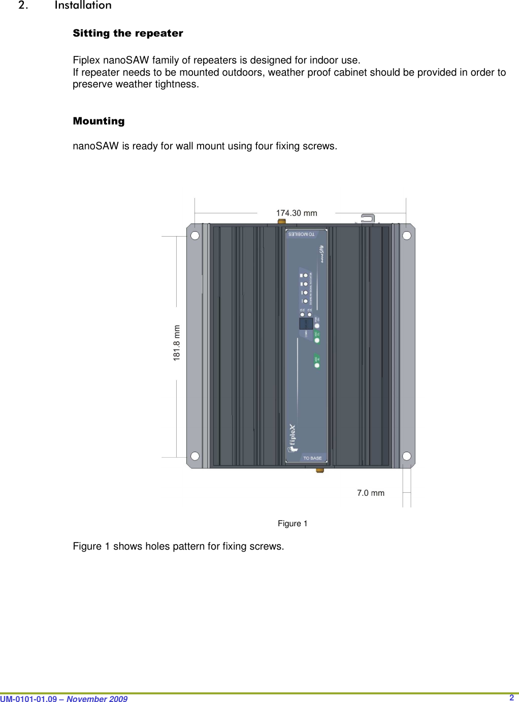  UM-0101-01.09 – November 2009       22. Installation  Sitting the repeater  Fiplex nanoSAW family of repeaters is designed for indoor use. If repeater needs to be mounted outdoors, weather proof cabinet should be provided in order to preserve weather tightness.    Mounting  nanoSAW is ready for wall mount using four fixing screws.       Figure 1  Figure 1 shows holes pattern for fixing screws.   
