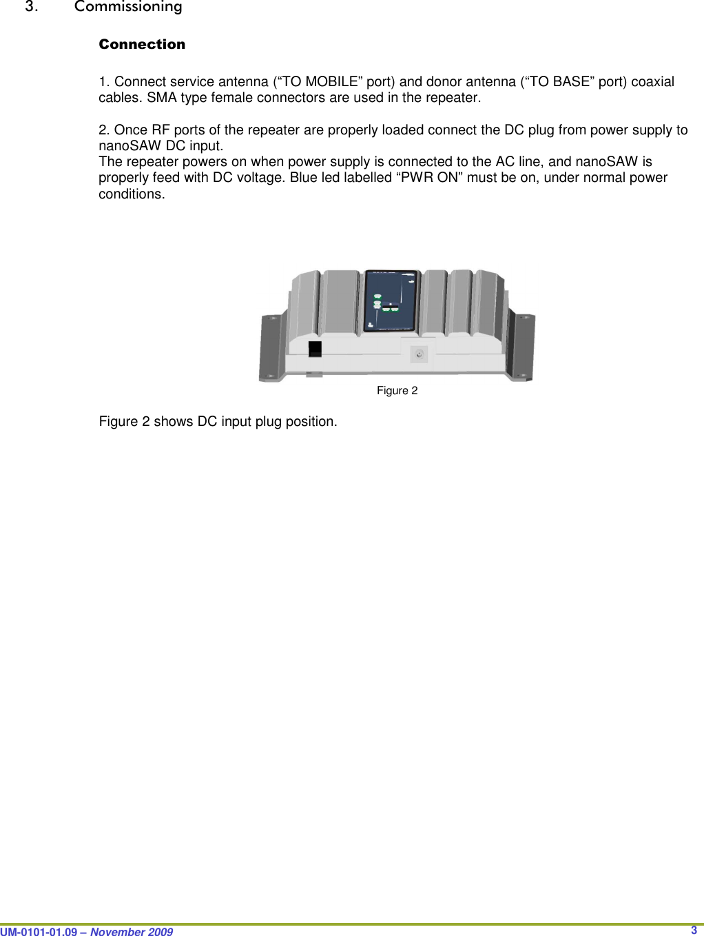  UM-0101-01.09 – November 2009       3 3. Commissioning  Connection  1. Connect service antenna (“TO MOBILE” port) and donor antenna (“TO BASE” port) coaxial cables. SMA type female connectors are used in the repeater.  2. Once RF ports of the repeater are properly loaded connect the DC plug from power supply to nanoSAW DC input. The repeater powers on when power supply is connected to the AC line, and nanoSAW is properly feed with DC voltage. Blue led labelled “PWR ON” must be on, under normal power conditions.              Figure 2  Figure 2 shows DC input plug position.  