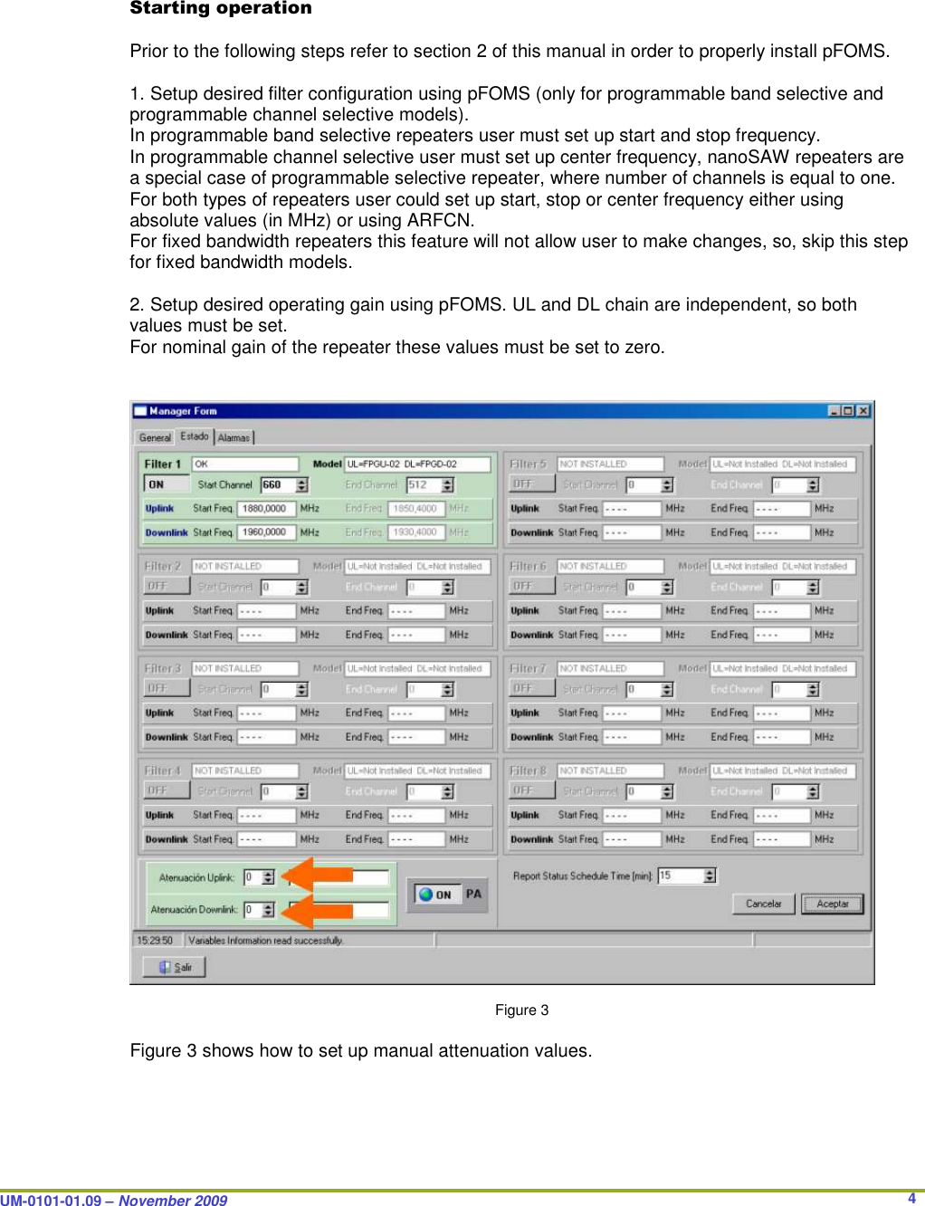  UM-0101-01.09 – November 2009       4  Starting operation      Prior to the following steps refer to section 2 of this manual in order to properly install pFOMS.  1. Setup desired filter configuration using pFOMS (only for programmable band selective and programmable channel selective models). In programmable band selective repeaters user must set up start and stop frequency. In programmable channel selective user must set up center frequency, nanoSAW repeaters are a special case of programmable selective repeater, where number of channels is equal to one. For both types of repeaters user could set up start, stop or center frequency either using absolute values (in MHz) or using ARFCN.  For fixed bandwidth repeaters this feature will not allow user to make changes, so, skip this step for fixed bandwidth models.  2. Setup desired operating gain using pFOMS. UL and DL chain are independent, so both values must be set. For nominal gain of the repeater these values must be set to zero.     Figure 3  Figure 3 shows how to set up manual attenuation values.  