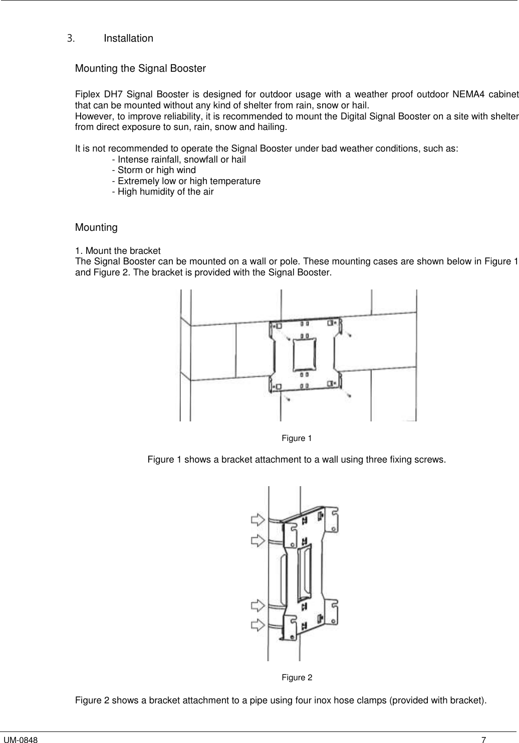   UM-0848      7 3.  Installation  Mounting the Signal Booster  Fiplex DH7 Signal Booster is designed for outdoor usage with a weather proof outdoor NEMA4 cabinet that can be mounted without any kind of shelter from rain, snow or hail. However, to improve reliability, it is recommended to mount the Digital Signal Booster on a site with shelter from direct exposure to sun, rain, snow and hailing.   It is not recommended to operate the Signal Booster under bad weather conditions, such as:       - Intense rainfall, snowfall or hail - Storm or high wind - Extremely low or high temperature - High humidity of the air   Mounting  1. Mount the bracket The Signal Booster can be mounted on a wall or pole. These mounting cases are shown below in Figure 1 and Figure 2. The bracket is provided with the Signal Booster.    Figure 1  Figure 1 shows a bracket attachment to a wall using three fixing screws.     Figure 2  Figure 2 shows a bracket attachment to a pipe using four inox hose clamps (provided with bracket). 