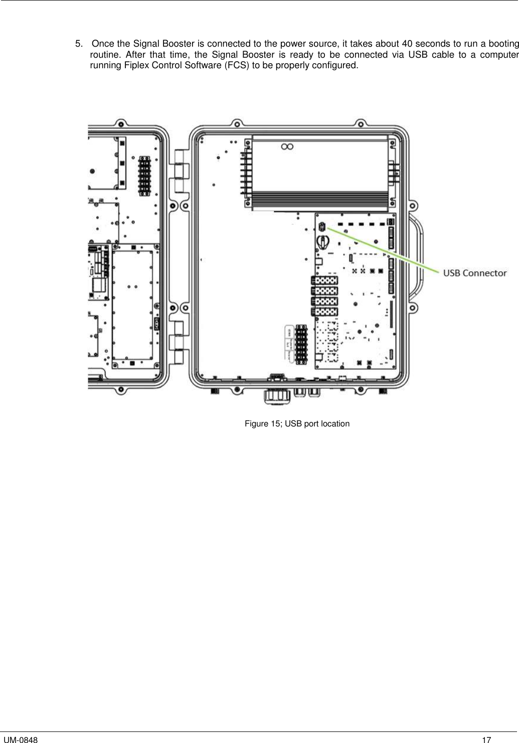   UM-0848      17  5.   Once the Signal Booster is connected to the power source, it takes about 40 seconds to run a booting routine.  After  that  time,  the  Signal  Booster  is  ready  to  be  connected  via  USB  cable  to  a  computer running Fiplex Control Software (FCS) to be properly configured.                         Figure 15; USB port location   