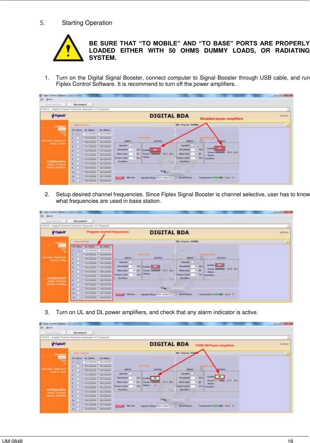  UM-0848      18 5.  Starting Operation    BE SURE THAT “TO  MOBILE”  AND “TO  BASE”  PORTS  ARE PROPERLY LOADED  EITHER  WITH  50  OHMS  DUMMY  LOADS,  OR  RADIATING SYSTEM.   1.  Turn on the Digital Signal Booster, connect computer to Signal Booster through USB cable, and run Fiplex Control Software. It is recommend to turn off the power amplifiers.    2.  Setup desired channel frequencies. Since Fiplex Signal Booster is channel selective, user has to know what frequencies are used in base station.    3.  Turn on UL and DL power amplifiers, and check that any alarm indicator is active.    