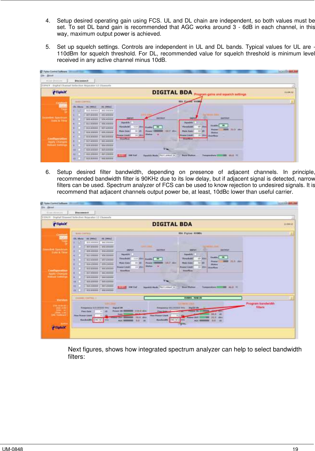   UM-0848      19 4.  Setup desired operating gain using FCS. UL and DL chain are independent, so both values must be set. To set DL band gain is recommended that AGC works around 3 - 6dB in each channel, in this way, maximum output power is achieved.  5.  Set up squelch settings. Controls are independent in UL and DL bands. Typical values for UL are -110dBm for squelch threshold. For DL, recommended value for squelch threshold is minimum level received in any active channel minus 10dB.     6.  Setup  desired  filter  bandwidth,  depending  on  presence  of  adjacent  channels.  In  principle, recommended bandwidth filter is 90KHz due to its low delay, but if adjacent signal is detected, narrow filters can be used. Spectrum analyzer of FCS can be used to know rejection to undesired signals. It is recommend that adjacent channels output power be, at least, 10dBc lower than useful carrier.    Next figures, shows how integrated spectrum analyzer can help to select bandwidth filters:  