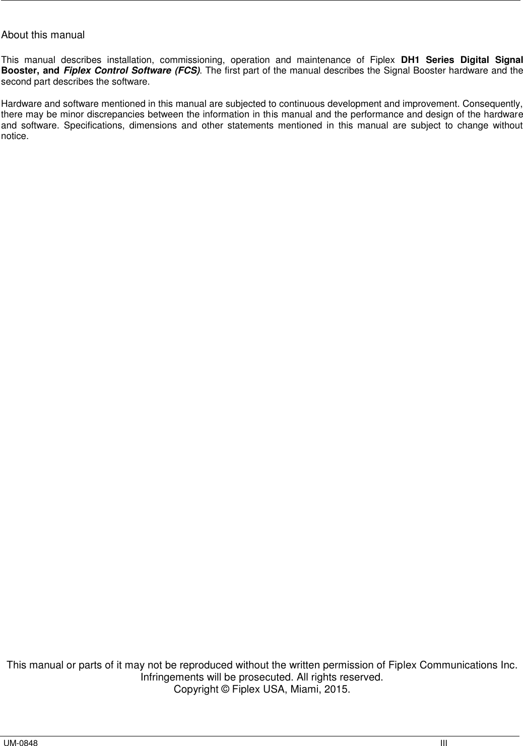  UM-0848    III About this manual  This  manual  describes  installation,  commissioning,  operation  and  maintenance  of  Fiplex DH1  Series  Digital  Signal Booster, and Fiplex Control Software (FCS). The first part of the manual describes the Signal Booster hardware and the second part describes the software.  Hardware and software mentioned in this manual are subjected to continuous development and improvement. Consequently, there may be minor discrepancies between the information in this manual and the performance and design of the hardware and  software.  Specifications,  dimensions  and  other  statements  mentioned  in  this  manual  are  subject  to  change  without notice.                                            This manual or parts of it may not be reproduced without the written permission of Fiplex Communications Inc. Infringements will be prosecuted. All rights reserved. Copyright © Fiplex USA, Miami, 2015. 