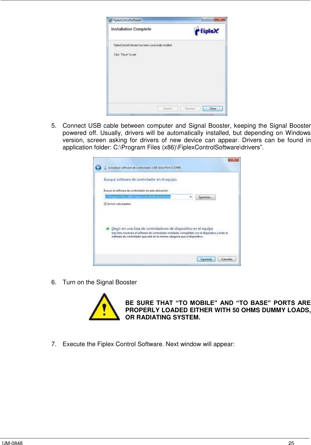   UM-0848      25   5.  Connect USB cable between computer and Signal Booster, keeping the Signal Booster powered off. Usually, drivers will be automatically installed, but depending on Windows version,  screen  asking  for  drivers  of  new  device  can  appear.  Drivers  can  be  found  in application folder: C:\Program Files (x86)\FiplexControlSoftware\drivers”.     6.  Turn on the Signal Booster   BE  SURE  THAT  “TO  MOBILE”  AND  “TO  BASE”  PORTS  ARE PROPERLY LOADED EITHER WITH 50 OHMS DUMMY LOADS, OR RADIATING SYSTEM.    7.  Execute the Fiplex Control Software. Next window will appear:  