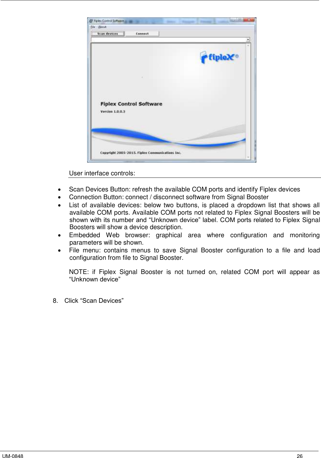   UM-0848      26   User interface controls:    Scan Devices Button: refresh the available COM ports and identify Fiplex devices   Connection Button: connect / disconnect software from Signal Booster   List  of  available devices:  below  two buttons,  is  placed a  dropdown  list  that  shows all available COM ports. Available COM ports not related to Fiplex Signal Boosters will be shown with its number and “Unknown device” label. COM ports related to Fiplex  Signal Boosters will show a device description.   Embedded  Web  browser:  graphical  area  where  configuration  and  monitoring parameters will be shown.   File  menu:  contains  menus  to  save  Signal  Booster  configuration  to  a  file  and  load configuration from file to Signal Booster.  NOTE:  if  Fiplex  Signal  Booster  is  not  turned  on,  related  COM  port  will  appear  as “Unknown device”   8. Click “Scan Devices”  