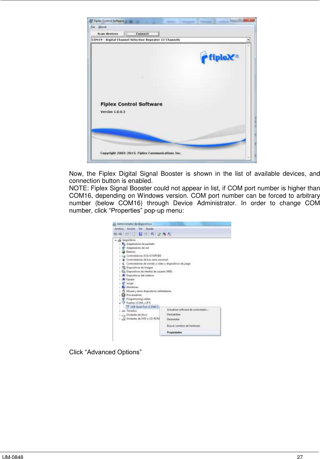   UM-0848      27   Now,  the  Fiplex  Digital  Signal  Booster  is  shown  in  the  list  of  available  devices,  and connection button is enabled. NOTE: Fiplex Signal Booster could not appear in list, if COM port number is higher than COM16, depending on Windows version. COM port number can be forced to arbitrary number  (below  COM16)  through  Device  Administrator.  In  order  to  change  COM number, click “Properties” pop-up menu:     Click “Advanced Options”  