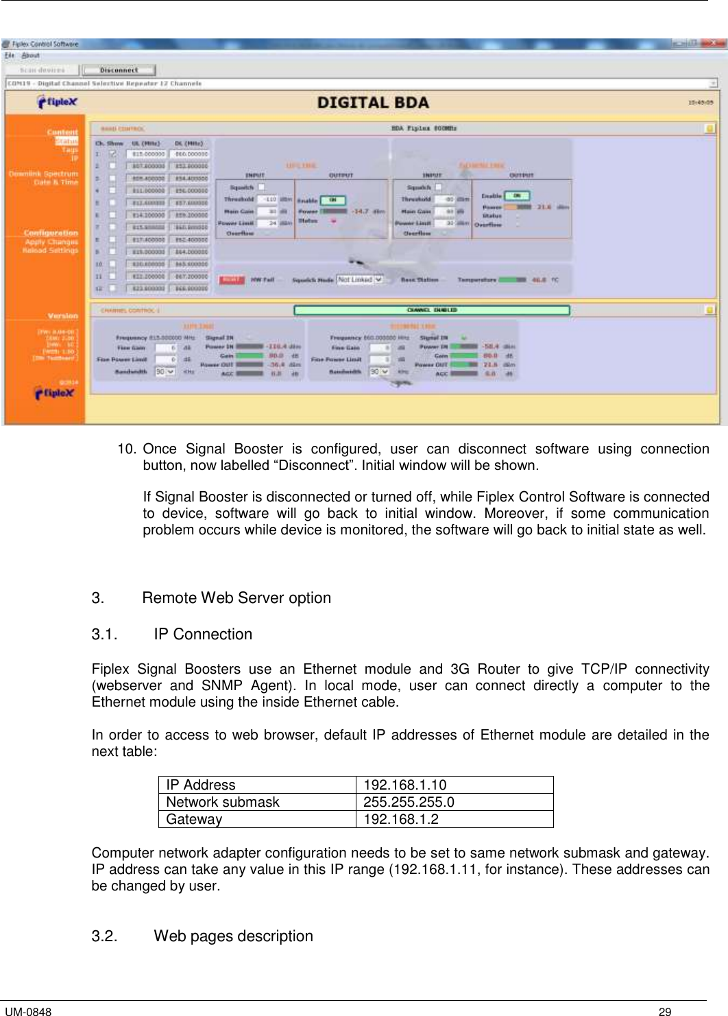   UM-0848      29   10. Once  Signal  Booster  is  configured,  user  can  disconnect  software  using  connection button, now labelled “Disconnect”. Initial window will be shown.  If Signal Booster is disconnected or turned off, while Fiplex Control Software is connected to  device,  software  will  go  back  to  initial  window.  Moreover,  if  some  communication problem occurs while device is monitored, the software will go back to initial state as well.    3.  Remote Web Server option  3.1.  IP Connection  Fiplex  Signal  Boosters  use  an  Ethernet  module  and  3G  Router  to  give  TCP/IP  connectivity (webserver  and  SNMP  Agent).  In  local  mode,  user  can  connect  directly  a  computer  to  the Ethernet module using the inside Ethernet cable.   In order to access to web browser, default IP addresses of Ethernet module are detailed in the next table:  IP Address 192.168.1.10 Network submask 255.255.255.0 Gateway 192.168.1.2  Computer network adapter configuration needs to be set to same network submask and gateway. IP address can take any value in this IP range (192.168.1.11, for instance). These addresses can be changed by user.   3.2.  Web pages description  