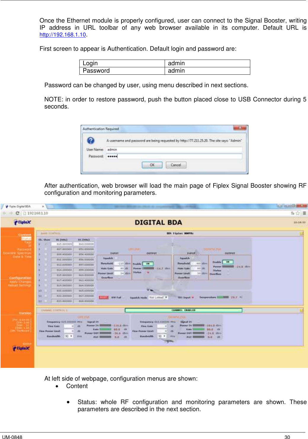   UM-0848      30 Once the Ethernet module is properly configured, user can connect to the Signal Booster, writing IP  address  in  URL  toolbar  of  any  web  browser  available  in  its  computer.  Default  URL  is http://192.168.1.10.   First screen to appear is Authentication. Default login and password are:  Login admin Password admin  Password can be changed by user, using menu described in next sections.  NOTE: in order to restore password, push the button placed close to USB Connector during 5 seconds.     After authentication, web browser will load the main page of Fiplex Signal Booster showing RF configuration and monitoring parameters.     At left side of webpage, configuration menus are shown:   Content   Status:  whole  RF  configuration  and  monitoring  parameters  are  shown.  These parameters are described in the next section. 