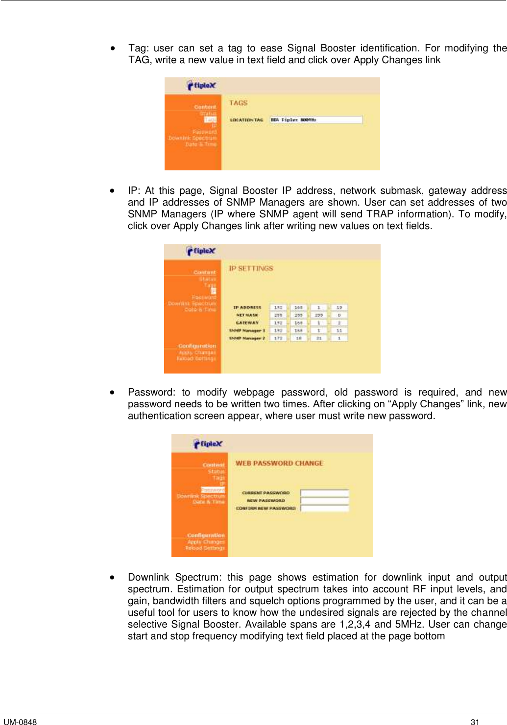   UM-0848      31   Tag:  user  can  set  a  tag  to  ease  Signal  Booster  identification.  For  modifying  the TAG, write a new value in text field and click over Apply Changes link     IP:  At  this  page,  Signal  Booster  IP  address,  network  submask,  gateway  address and IP addresses of SNMP Managers are shown. User can set addresses of two SNMP Managers (IP where SNMP agent will send TRAP information). To modify, click over Apply Changes link after writing new values on text fields.      Password:  to  modify  webpage  password,  old  password  is  required,  and  new password needs to be written two times. After clicking on “Apply Changes” link, new authentication screen appear, where user must write new password.     Downlink  Spectrum:  this  page  shows  estimation  for  downlink  input  and  output spectrum. Estimation for output spectrum takes into  account RF  input levels,  and gain, bandwidth filters and squelch options programmed by the user, and it can be a useful tool for users to know how the undesired signals are rejected by the channel selective Signal Booster. Available spans are 1,2,3,4 and 5MHz. User can change start and stop frequency modifying text field placed at the page bottom  