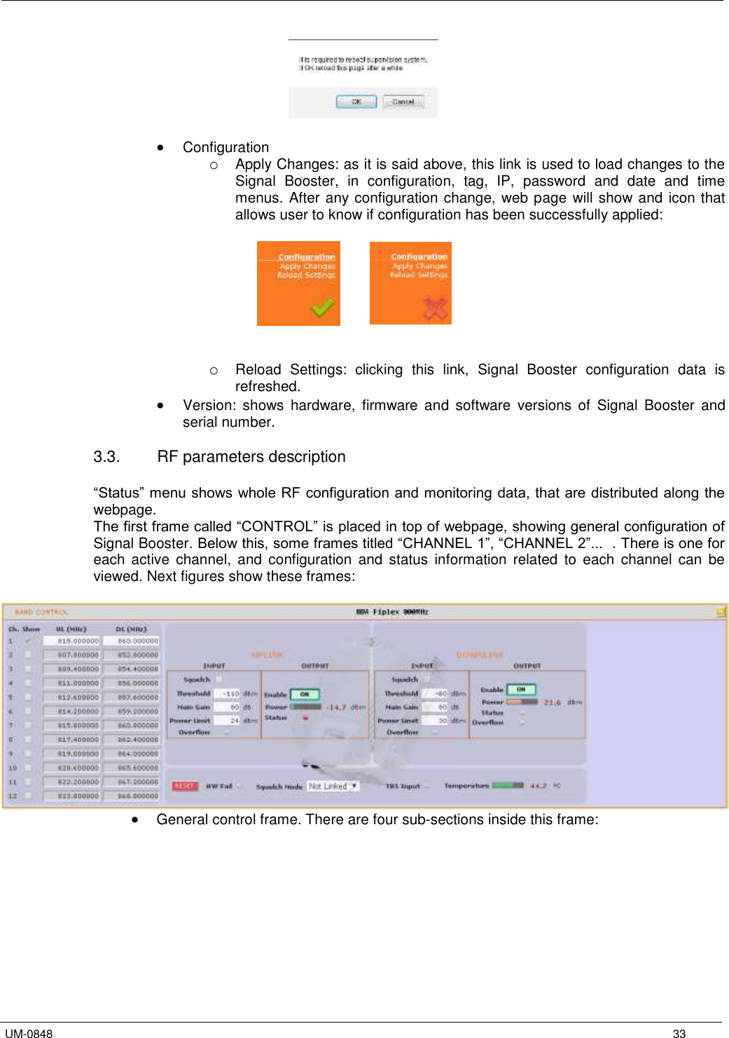   UM-0848      33    Configuration o Apply Changes: as it is said above, this link is used to load changes to the Signal  Booster,  in  configuration,  tag,  IP,  password  and  date  and  time menus. After any configuration change, web page will show and icon that allows user to know if configuration has been successfully applied:        o Reload  Settings:  clicking  this  link,  Signal  Booster  configuration  data  is refreshed.  Version:  shows  hardware,  firmware  and  software  versions  of  Signal  Booster  and serial number.  3.3.  RF parameters description  “Status” menu shows whole RF configuration and monitoring data, that are distributed along the webpage. The first frame called “CONTROL” is placed in top of webpage, showing general configuration of Signal Booster. Below this, some frames titled “CHANNEL 1”, “CHANNEL 2”...  . There is one for each  active  channel,  and  configuration  and  status  information  related  to  each  channel  can  be viewed. Next figures show these frames:    General control frame. There are four sub-sections inside this frame:  