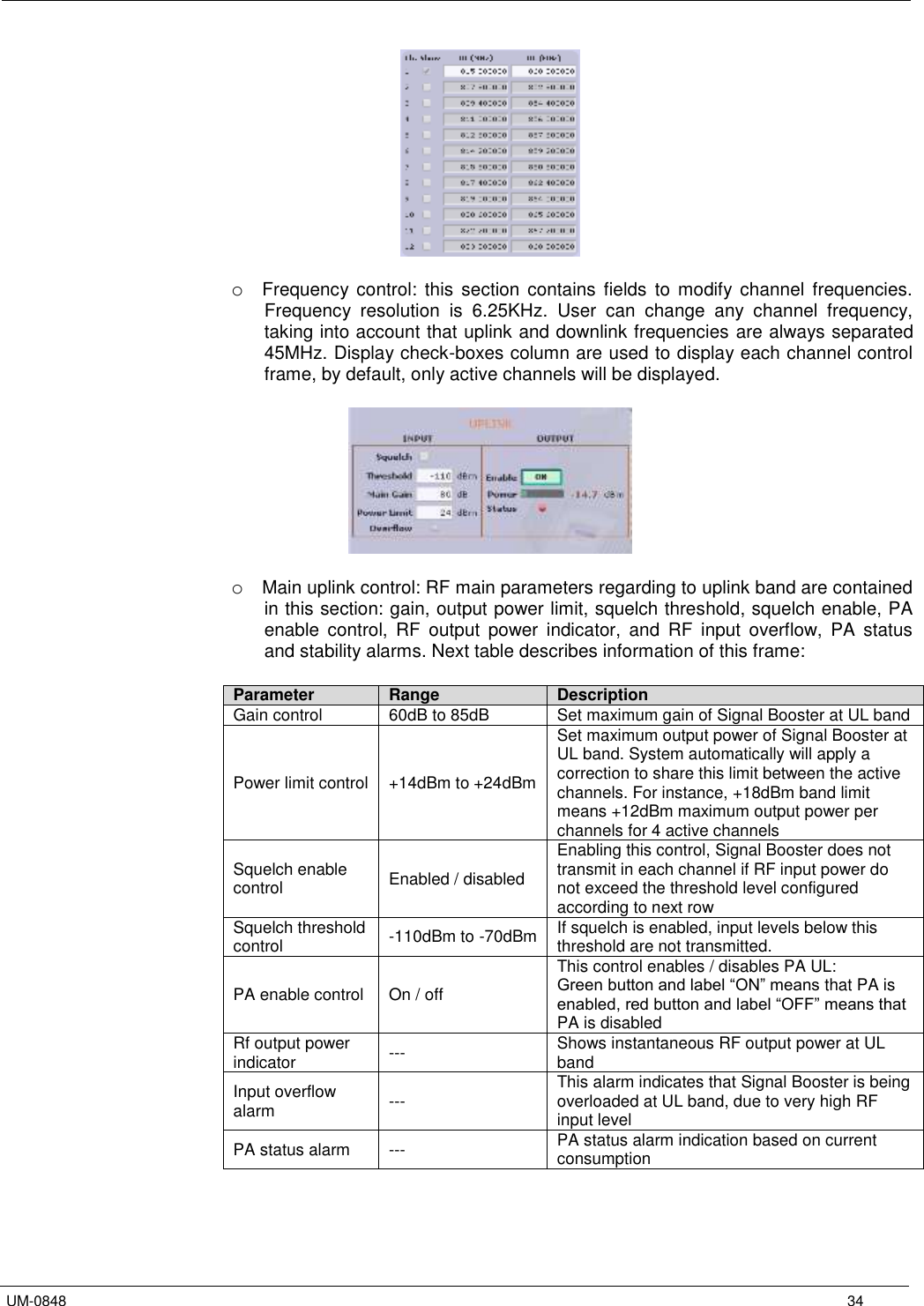   UM-0848      34   o Frequency  control:  this  section  contains  fields  to  modify channel  frequencies. Frequency  resolution  is  6.25KHz.  User  can  change  any  channel  frequency, taking into account that uplink and downlink frequencies are always separated 45MHz. Display check-boxes column are used to display each channel control frame, by default, only active channels will be displayed.     o Main uplink control: RF main parameters regarding to uplink band are contained in this section: gain, output power limit, squelch threshold, squelch enable, PA enable  control,  RF  output  power  indicator,  and  RF  input  overflow,  PA  status and stability alarms. Next table describes information of this frame:  Parameter Range Description Gain control 60dB to 85dB Set maximum gain of Signal Booster at UL band Power limit control +14dBm to +24dBm Set maximum output power of Signal Booster at UL band. System automatically will apply a correction to share this limit between the active channels. For instance, +18dBm band limit means +12dBm maximum output power per channels for 4 active channels Squelch enable control Enabled / disabled Enabling this control, Signal Booster does not transmit in each channel if RF input power do not exceed the threshold level configured according to next row Squelch threshold control -110dBm to -70dBm If squelch is enabled, input levels below this threshold are not transmitted. PA enable control On / off This control enables / disables PA UL: Green button and label “ON” means that PA is enabled, red button and label “OFF” means that PA is disabled Rf output power indicator --- Shows instantaneous RF output power at UL band Input overflow alarm --- This alarm indicates that Signal Booster is being overloaded at UL band, due to very high RF input level PA status alarm --- PA status alarm indication based on current consumption  