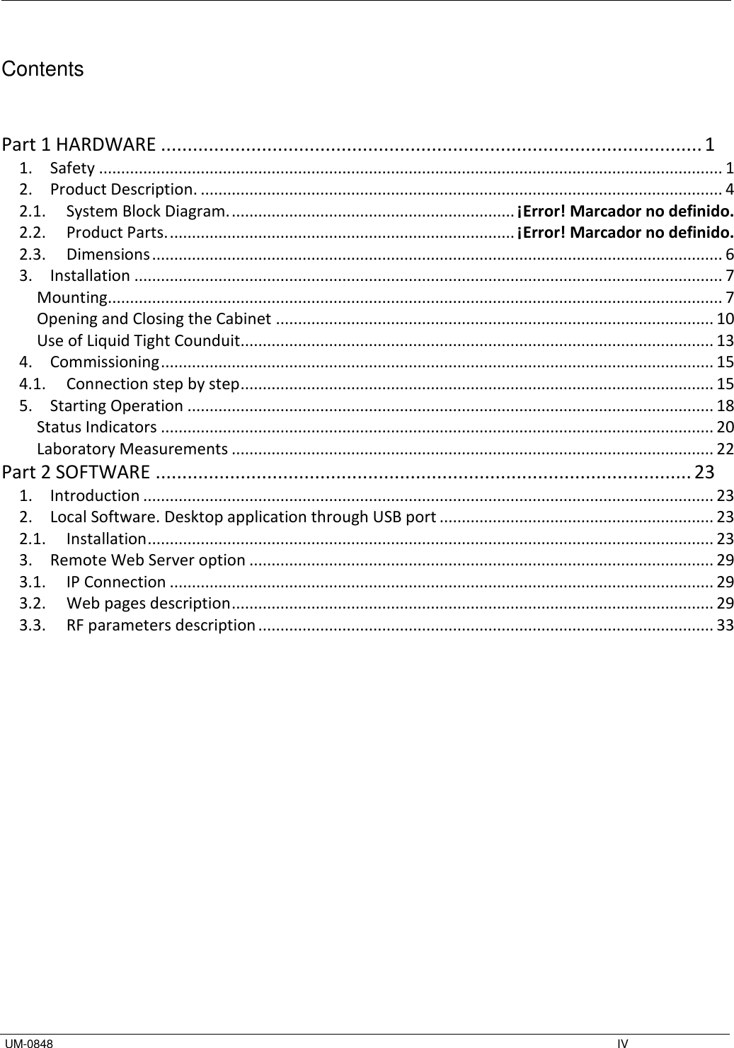   UM-0848    IV  Contents   Part 1 HARDWARE ...................................................................................................... 1 1.  Safety ............................................................................................................................................. 1 2.  Product Description. ...................................................................................................................... 4 2.1.  System Block Diagram. ................................................................ ¡Error! Marcador no definido. 2.2.  Product Parts. .............................................................................. ¡Error! Marcador no definido. 2.3.  Dimensions ................................................................................................................................. 6 3.  Installation ..................................................................................................................................... 7 Mounting ........................................................................................................................................... 7 Opening and Closing the Cabinet ................................................................................................... 10 Use of Liquid Tight Counduit........................................................................................................... 13 4.  Commissioning ............................................................................................................................. 15 4.1.  Connection step by step ........................................................................................................... 15 5.  Starting Operation ....................................................................................................................... 18 Status Indicators ............................................................................................................................. 20 Laboratory Measurements ............................................................................................................. 22 Part 2 SOFTWARE ..................................................................................................... 23 1.  Introduction ................................................................................................................................. 23 2.  Local Software. Desktop application through USB port .............................................................. 23 2.1.  Installation ................................................................................................................................ 23 3.  Remote Web Server option ......................................................................................................... 29 3.1.  IP Connection ........................................................................................................................... 29 3.2.  Web pages description ............................................................................................................. 29 3.3.  RF parameters description ....................................................................................................... 33           