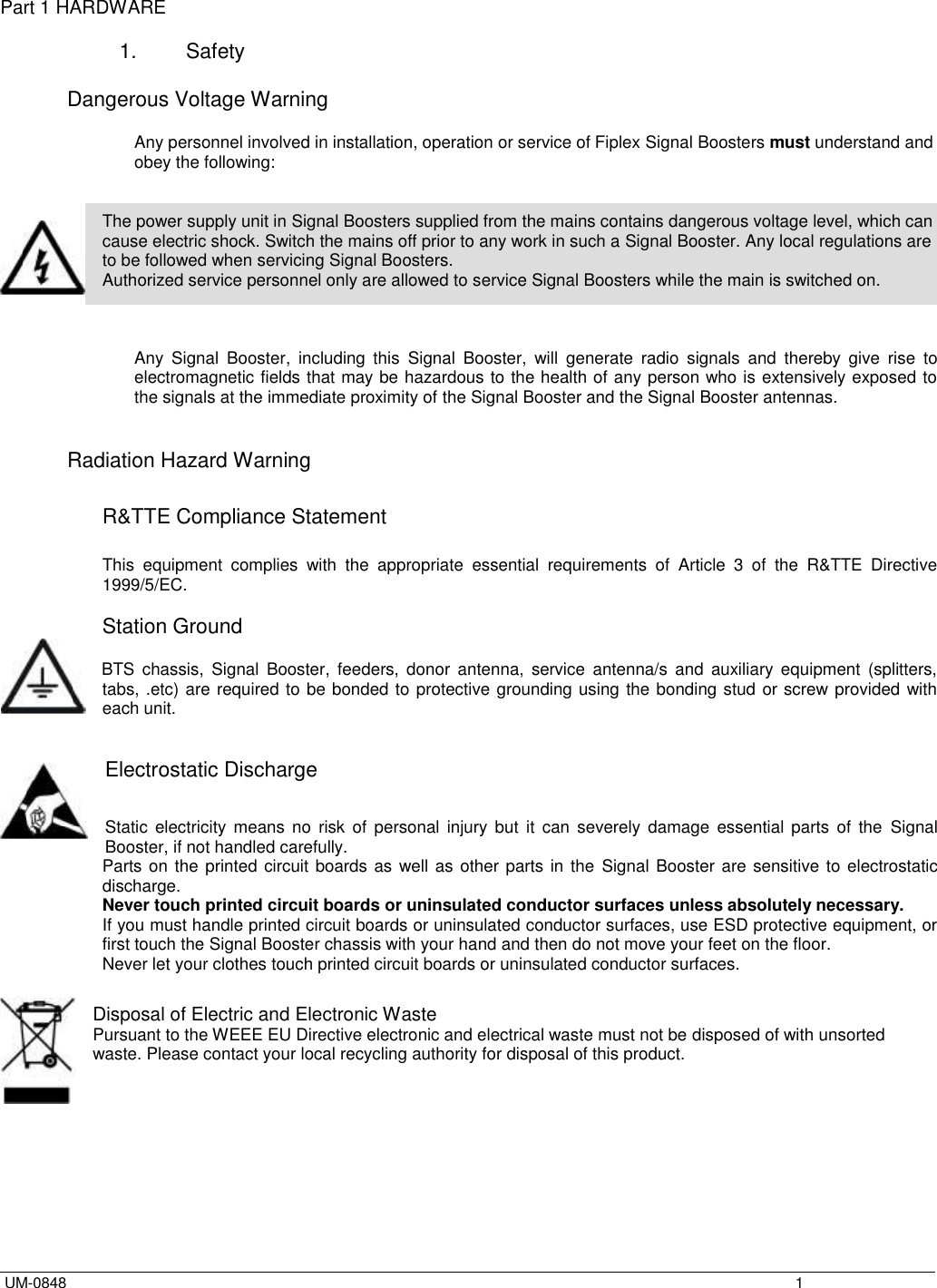  UM-0848    1 Part 1 HARDWARE  1.  Safety  Dangerous Voltage Warning  Any personnel involved in installation, operation or service of Fiplex Signal Boosters must understand and obey the following:   The power supply unit in Signal Boosters supplied from the mains contains dangerous voltage level, which can cause electric shock. Switch the mains off prior to any work in such a Signal Booster. Any local regulations are to be followed when servicing Signal Boosters. Authorized service personnel only are allowed to service Signal Boosters while the main is switched on.    Any  Signal  Booster,  including  this  Signal  Booster,  will  generate  radio  signals  and  thereby  give  rise  to electromagnetic fields that may be hazardous to the health of any person who is extensively exposed to the signals at the immediate proximity of the Signal Booster and the Signal Booster antennas.   Radiation Hazard Warning  R&amp;TTE Compliance Statement  This  equipment  complies  with  the  appropriate  essential  requirements  of  Article  3  of  the  R&amp;TTE  Directive 1999/5/EC.  Station Ground      BTS  chassis,  Signal  Booster,  feeders,  donor  antenna,  service  antenna/s  and  auxiliary  equipment  (splitters, tabs, .etc) are required to be bonded to protective grounding using the bonding stud or screw provided with each unit.    Electrostatic Discharge  Static  electricity  means  no  risk of  personal  injury  but  it  can  severely  damage  essential  parts  of  the  Signal Booster, if not handled carefully. Parts on the printed circuit boards as well as other parts in the  Signal Booster are sensitive to electrostatic discharge. Never touch printed circuit boards or uninsulated conductor surfaces unless absolutely necessary. If you must handle printed circuit boards or uninsulated conductor surfaces, use ESD protective equipment, or first touch the Signal Booster chassis with your hand and then do not move your feet on the floor. Never let your clothes touch printed circuit boards or uninsulated conductor surfaces.  Disposal of Electric and Electronic Waste Pursuant to the WEEE EU Directive electronic and electrical waste must not be disposed of with unsorted waste. Please contact your local recycling authority for disposal of this product. 